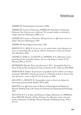 153
Referências
AMERICAN Anthropological Association (1988).
AMERICAN Council of Education; AMERICAN Association of University
Professors. Does Diversity make a difference? The research studies on diversity in
college classroom. Washington, 2000. p. 2-4.
American Council on Education. Making the Case on Affirmative Actions in
Higher Education. Washington, 1999.
AMERICAN Psychological Association, 1996.
BOWEN, W. G.; BOK, D. O curso do rio: um estudo sobre a ação afirmativa no
acesso à universidade. Rio de Janeiro: Editora Garamond e Centro de Estudos
Afro-Brasileiros, 2004.
CROSBY, F.; IYER, A.; CLAYTON, S.; DOWING, R A. Affirmative action:
psychological data and policy debates. American Psychological, volume 58 (2),
February, 2003, p. 93-115.
HENRIQUES, Ricardo. Texto para discussão no
. 807 – Desigualdade Racial no
Brasil: Evolução Das Condições de Vida na Década de 90 – Julho de 2001 IPEA.
HERINGER R. Políticas de promoção da igualdade racial no Brasil: um balanço
do período 2001/2004. Trabalho apresentado no I Workshop da Rede de Estudos Sobre
Ação Afirmativa - entre os dias 03 a 07 de janeiro de 2005.
JACCOUD. L.; BEGGIN, N. Desigualdades raciais no Brasil: um balance da
intervenção governamental. Brasília: iPEA, 2002.
KRAVITZ et al. Affirmative Action: A Review of Psychological and Behavioral
Research. Bowling Green, Oh: Society for Industrial and Organizational Psychology,
1997.
NETTLES, M. T. et al. Race and Testing in College Admissions. In: ORFIELD,
Gary; MILLER, Edwarda. Chilling Admissions: the affirmative action crisis and
search of alternative. Cambridge: Harvard Education Publishing Group, 1998. p.
97-110.
 