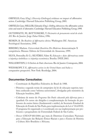 154
OrFiELD, Gary (Org.). Diversity Challenged; evidence on impact of affirmative
action. Cambridge: Harvard Education Publishing Group, 2001.
OrFiELD, Gary; miLLEr, Edwarda (Org.). Chilling Admissions: the affirmative action
crisis and search of alternative. Cambridge: Harvard Education Publishing Group, 1998.
OUThwAiTE, W.; BOTTOMORE, T. Dicionário do pensamento social do século
XX. Rio de Janeiro: Jorge Zahar Editor, 1996.
rESKiN, B. The Realities of Affirmative Action. Washington DC: American
Sociological Association, 1998.
Ribeiro, Marlene. Universidade Brasileira Pós-Moderna: democratização X
competência. Manaus: Editora da Universidade do Amazonas, 1999.
Silva, Petronilha B. G.; SILVÉRIO, Valter R. Educação e Ações Afirmativas; entre
a injustiça simbólica e a injustiça econômica. Brasília: iNEP, 2003.
wALLErSTEiN, I. O Declínio do Poder Americano. Rio de Janeiro: Contraponto, 2004.
wEiSSKOPF, T. E. Affirmative action in the United States and India: a
comparative perspective. New York: Routledge, 2004.
Documentos Consultados:
–	Constituição da República Federativa do Brasil de 1988.
–	Primeira e segunda versão do anteprojeto da lei de educação superior, tam-
bém conhecido como “reforma universitária”, divulgadas pelo ministério da
Educação brasileiro, 2005.
–	Coletânea de textos do Programa São Paulo: educando pela diferença para a
igualdade. Os cursos são dirigidos à complementação da formação de pro-
fessores do ensino básico (fundamental e médio), da Secretaria Estadual de
Educação do Estado de São Paulo,para implementação da Lei nº 10.639/03.
O programa foi organizado e é coordenado em sua implementação por pro-
fessores e pesquisadores da Universidade Federal de São Carlos.
–	Parecer CNE/CP 003/2004, que trata de Diretrizes Curriculares Nacionais
para a Educação das Relações Étnico-Raciais e para o Ensino de História
e Cultura Afro-Brasileira e Africana.
 