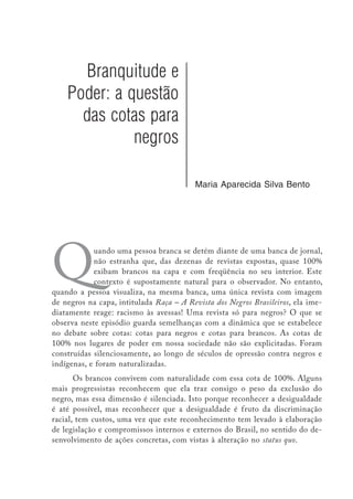Branquitude e
Poder: a questão
das cotas para
negros
Maria Aparecida Silva Bento
Quando uma pessoa branca se detém diante de uma banca de jornal,
não estranha que, das dezenas de revistas expostas, quase 100%
exibam brancos na capa e com freqüência no seu interior. Este
contexto é supostamente natural para o observador. No entanto,
quando a pessoa visualiza, na mesma banca, uma única revista com imagem
de negros na capa, intitulada Raça – A Revista dos Negros Brasileiros, ela ime-
diatamente reage: racismo às avessas! Uma revista só para negros? O que se
observa neste episódio guarda semelhanças com a dinâmica que se estabelece
no debate sobre cotas: cotas para negros e cotas para brancos. As cotas de
100% nos lugares de poder em nossa sociedade não são explicitadas. Foram
construídas silenciosamente, ao longo de séculos de opressão contra negros e
indígenas, e foram naturalizadas.
Os brancos convivem com naturalidade com essa cota de 100%. Alguns
mais progressistas reconhecem que ela traz consigo o peso da exclusão do
negro, mas essa dimensão é silenciada. Isto porque reconhecer a desigualdade
é até possível, mas reconhecer que a desigualdade é fruto da discriminação
racial, tem custos, uma vez que este reconhecimento tem levado à elaboração
de legislação e compromissos internos e externos do Brasil, no sentido do de-
senvolvimento de ações concretas, com vistas à alteração no status quo.
 