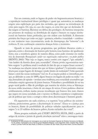 166
Em um contexto, onde os lugares de poder são hegemonicamente brancos, e
a reprodução institucional desses privilégios é quase que automática, as mudanças
exigem uma explicitação por parte dos excluídos, que aparece na reivindicação de
cotas para negros. Ou seja, no caso dos negros, as cotas têm que ser declaradas. E
daí surgem as barreiras. Barreiras em defesa dos privilégios. As barreiras interpostas
aos processos de mudança na distribuição de negros e brancos no espaço institu-
cional são barreiras fortes, profundas, que não cedem com facilidade. A dimensão
primária das forças que estão em jogo – ganância, soberba e voracidade – combina-
se com instâncias mais circunstanciais, medo do desemprego, das “minorias” e da
violência. E esta combinação caracteriza alianças fortes e resistentes.
Quando se trata de pessoas progressistas, que proferem discursos contra a
opressão, contra a dominação do homem pelo homem, essas barreiras são igualmente
fortes, mas a resistência aparece de maneira difusa, como pude constatar em minha
tese de doutorado Branquitude e poder nas organizações empresariais e no poder público
(BENTO, 2002): “Não vejo os negros, nunca convivi com negros”; “que estranho”;
“não lembro da história desse país, escravidão?”. Outras pérolas argumentativas tam-
bém surgem: “o problema atual é resultado do fato de que os negros foram escravos”;
“as mudanças nas relações raciais têm que ser lentas e graduais”; “é necessário compe-
tência para ocupar lugares de destaque e poder dentro da instituição”; “estão querendo
baixar o nível das nossas instituições”(sic) etc. E as reações podem se intensificar, por-
que, ao defender as cotas de 100%, alguns brancos em lugares de poder na mídia – ou
seja, formadores de opinião – revelam uma virulência, uma voracidade assustadora que
estimulam reações agressivas de jovens brancos. Vislumbrar a possibilidade de ver seu
grupo racial perder o filão de privilégios que mantém há séculos, torna as lideranças
da nossa mídia irracionais, à beira de um ataque de nervos. Como podemos observar
cotidianamente, embora muitas pessoas reconheçam que brancos têm mais chances
que negros em nossa sociedade, ante o racismo no Brasil, a resistência à implementa-
ção de políticas que visem a corrigir o efeito desta discriminação é bastante grande.
Os argumentos são nada criativos, e se repetem: “essas políticas são assisten-
cialistas, protecionistas, geram a discriminação às avessas”. Evoca-se a justiça para
os brancos, diante da possibilidade de políticas voltadas especificamente para os
negros “e os 19 milhões de brancos pobres, ficarão excluídos das cotas?”.
Numa pesquisa realizada pelo CEERT (BENTO; SILVA, 2002) a partir de
artigos de revistas e jornais de grande circulação nacional
sítios e mensagens trans-
	 A pesquisa foi feita através de mensagens via e-mail da Comissão Especial de Direitos Humanos do Ministé-
rio da Justiça; mensagens via e-mail do grupo Mulheres Negras; e nos seguintes sítios: revistas Veja, Época
e Isto É; jornais Folha de São Paulo, O Globo e O Estado de São Paulo. Os jornais foram: Correio Brazilien-
 