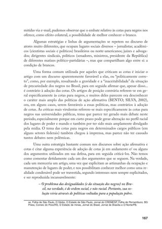 167
mitidas via e-mail, pudemos observar que o embate relativo às cotas para negros nos
oferece, como efeito colateral, a possibilidade de melhor conhecer o branco.
Algumas estratégias e linhas de argumentações se repetem no discurso de
atores muito diferentes, que ocupam lugares sociais diversos – jornalistas; acadêmi-
cos (cientistas sociais e políticos) brasileiros ou norte-americanos; juízes e advoga-
dos; dirigentes sindicais, políticos (senadores, ministros, presidente da República)
de diferentes matizes político-partidárias –, mas que compartilham algo entre si: a
condição de brancos.
Uma forma comum utilizada por aqueles que criticam as cotas é iniciar o
artigo com um discurso aparentemente favorável a elas, ou “politicamente corre-
to”, como, por exemplo, ressaltando a gravidade e a “inaceitabilidade” da situação
de precariedade dos negros no Brasil, para em seguida afirmar que, apesar disso...
é contrário à adoção das cotas. Os artigos de posição contrária referem-se em ge-
ral especificamente às cotas para negros, e muitos deles parecem ora desconhecer
o caráter mais amplo das políticas de ação afirmativa (BENTO; SILVA, 2002),
ora, em alguns casos, serem favoráveis a essas políticas, mas contrários à adoção
de cotas. As críticas mais virulentas referem-se mais especificamente às cotas para
negros nas universidades públicas, tema que parece ter gerado mais debate neste
período, especialmente porque em curto prazo pode gerar alteração no perfil racial
dos lugares de poder e mando e também por ter sido mais amplamente divulgado
pela mídia. O tema das cotas para negros em determinados cargos públicos (em
alguns setores federais) também chegou à imprensa, mas parece não ter causado
tantos debates nem polêmicas.
Uma outra estratégia bastante comum nos discursos sobre ação afirmativa e
cotas é citar alguma experiência de adoção de cotas já em andamento e/ ou alguns
dos argumentos utilizados em sua defesa, para em seguida criticá-los. Não temos
como comentar detidamente cada um dos argumentos que se seguem. Na verdade,
cada um mereceria um artigo, uma vez que explicitam as artimanhas da ocupação e
manutenção de lugares de poder, e nos possibilitam conhecer melhor como uma re-
alidade condenável pode ser travestida, segundo interesses nem sempre explicitados,
e ser reproduzida incansavelmente:
– O problema das desigualdades (e da situação dos negros) no Bra-
sil, na verdade, é de ordem social, e não racial. Portanto, sua so-
lução viria através de políticas voltadas para a população pobre.
se, Folha de São Paulo, O Globo, O Estado de São Paulo, Jornal do CREMESP, Folha de Pernambuco, BG
Press, Correio do Povo/RS, O Estado de minas, Jornal do Brasil, Jornal de Brasília e O Norte/PB.
 