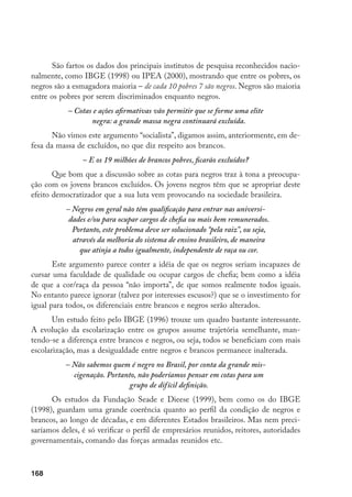 168
São fartos os dados dos principais institutos de pesquisa reconhecidos nacio-
nalmente, como IBGE (1998) ou IPEA (2000), mostrando que entre os pobres, os
negros são a esmagadora maioria – de cada 10 pobres 7 são negros. Negros são maioria
entre os pobres por serem discriminados enquanto negros.
– Cotas e ações afirmativas vão permitir que se forme uma elite
negra: a grande massa negra continuará excluída.
Não vimos este argumento “socialista”, digamos assim, anteriormente, em de-
fesa da massa de excluídos, no que diz respeito aos brancos.
– E os 19 milhões de brancos pobres, ficarão excluídos?
Que bom que a discussão sobre as cotas para negros traz à tona a preocupa-
ção com os jovens brancos excluídos. Os jovens negros têm que se apropriar deste
efeito democratizador que a sua luta vem provocando na sociedade brasileira.
– Negros em geral não têm qualificação para entrar nas universi-
dades e/ou para ocupar cargos de chefia ou mais bem remunerados.
Portanto, este problema deve ser solucionado “pela raiz”, ou seja,
através da melhoria do sistema de ensino brasileiro, de maneira
que atinja a todos igualmente, independente de raça ou cor.
Este argumento parece conter a idéia de que os negros seriam incapazes de
cursar uma faculdade de qualidade ou ocupar cargos de chefia; bem como a idéia
de que a cor/raça da pessoa “não importa”, de que somos realmente todos iguais.
No entanto parece ignorar (talvez por interesses escusos?) que se o investimento for
igual para todos, os diferenciais entre brancos e negros serão alterados.
Um estudo feito pelo IBGE (1996) trouxe um quadro bastante interessante.
A evolução da escolarização entre os grupos assume trajetória semelhante, man-
tendo-se a diferença entre brancos e negros, ou seja, todos se beneficiam com mais
escolarização, mas a desigualdade entre negros e brancos permanece inalterada.
– Não sabemos quem é negro no Brasil, por conta da grande mis-
cigenação. Portanto, não poderíamos pensar em cotas para um
grupo de difícil definição.
Os estudos da Fundação Seade e Dieese (1999), bem como os do IBGE
(1998), guardam uma grande coerência quanto ao perfil da condição de negros e
brancos, ao longo de décadas, e em diferentes Estados brasileiros. Mas nem preci-
saríamos deles, é só verificar o perfil de empresários reunidos, reitores, autoridades
governamentais, comando das forças armadas reunidos etc.
 