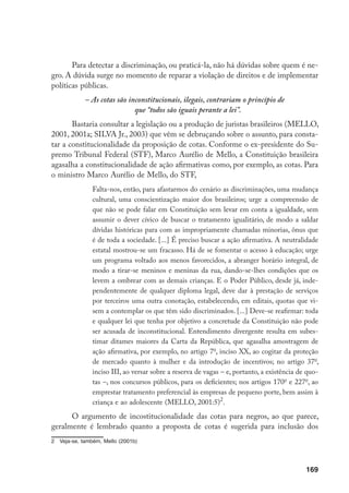 169
Para detectar a discriminação, ou praticá-la, não há dúvidas sobre quem é ne-
gro. A dúvida surge no momento de reparar a violação de direitos e de implementar
políticas públicas.
– As cotas são inconstitucionais, ilegais, contrariam o princípio de
que “todos são iguais perante a lei”.
Bastaria consultar a legislação ou a produção de juristas brasileiros (MELLO,
2001, 2001a; SILVA Jr., 2003) que vêm se debruçando sobre o assunto, para consta-
tar a constitucionalidade da proposição de cotas. Conforme o ex-presidente do Su-
premo Tribunal Federal (STF), Marco Aurélio de Mello, a Constituição brasileira
agasalha a constitucionalidade de ação afirmativas como, por exemplo, as cotas. Para
o ministro Marco Aurélio de Mello, do STF,
Falta-nos, então, para afastarmos do cenário as discriminações, uma mudança
cultural, uma conscientização maior dos brasileiros; urge a compreensão de
que não se pode falar em Constituição sem levar em conta a igualdade, sem
assumir o dever cívico de buscar o tratamento igualitário, de modo a saldar
dívidas históricas para com as impropriamente chamadas minorias, ônus que
é de toda a sociedade. [...] É preciso buscar a ação afirmativa. A neutralidade
estatal mostrou-se um fracasso. Há de se fomentar o acesso à educação; urge
um programa voltado aos menos favorecidos, a abranger horário integral, de
modo a tirar-se meninos e meninas da rua, dando-se-lhes condições que os
levem a ombrear com as demais crianças. E o Poder Público, desde já, inde-
pendentemente de qualquer diploma legal, deve dar à prestação de serviços
por terceiros uma outra conotação, estabelecendo, em editais, quotas que vi-
sem a contemplar os que têm sido discriminados. [...] Deve-se reafirmar: toda
e qualquer lei que tenha por objetivo a concretude da Constituição não pode
ser acusada de inconstitucional. Entendimento divergente resulta em subes-
timar ditames maiores da Carta da República, que agasalha amostragem de
ação afirmativa, por exemplo, no artigo 7o
, inciso XX, ao cogitar da proteção
de mercado quanto à mulher e da introdução de incentivos; no artigo 37o
,
inciso III, ao versar sobre a reserva de vagas – e, portanto, a existência de quo-
tas –, nos concursos públicos, para os deficientes; nos artigos 170o
e 227o
, ao
emprestar tratamento preferencial às empresas de pequeno porte, bem assim à
criança e ao adolescente (MELLO, 2001:5)
.
O argumento de incostitucionalidade das cotas para negros, ao que parece,
geralmente é lembrado quanto a proposta de cotas é sugerida para inclusão dos
	 Veja-se, também, Mello (2001b)
 
