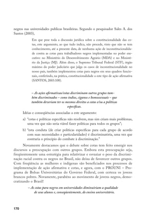 170
negros nas universidades publicas brasileiras. Segundo o pesquisador Sales A. dos
Santos (2003),
Em que pese toda a discussão jurídica sobre a constitucionalidade das co-
tas, este argumento, ao que tudo indica, não procede, visto que não se tem
conhecimento, até a presente data, de nenhuma ação de inconstitucionalida-
de contra as cotas para trabalhadores negros implementadas no poder exe-
cutivo: no Ministério do Desenvolvimento Agrário (MDA) e no Ministé-
rio da Justiça (MJ). Além disso, o Supremo Tribunal Federal (STF), órgão
máximo do poder judiciário que julga os casos de inconstitucionalidade no
nosso país, também implementou cotas para negros em seus quadros funcio-
nais, conferindo, na prática, constitucionalidade a este tipo de ação afirmativa
(SANTOS, 2003:108).
– As ações afirmativas/cotas discriminam outros grupos tam-
bém discriminados – como índios, ciganos e homossexuais – que
também deveriam ter os mesmos direitos a cotas e/ou a políticas
específicas.
Idéias e conseqüências associadas a este argumento:
a)	 “cotas e políticas específicas não resolvem, mas sim criam mais problemas,
uma vez que não seria viável fazer políticas para todos os grupos”;
b)	 “esta conduta (de criar políticas específicas para cada grupo de acordo
com suas necessidades e particularidades) é discriminatória, uma vez que
contraria o princípio do combate à discriminação.”
Novamente destacamos que o debate sobre cotas tem feito emergir nos
discursos a preocupação com outros grupos. Embora esta preocupação seja,
freqüentemente uma estratégia para relativizar e esvaziar o peso da discrimi-
nação racial contra os negros no Brasil, não deixa de favorecer outros grupos.
Com freqüência as mulheres e indígenas são beneficiados nos processos de
implementação de ação afirmativa e cotas, e agora, com o PROUNI – Pro-
grama de Bolsas Universitárias do Governo Federal, com certeza os jovens
brancos pobres. Novamente, parabéns ao movimento de jovens negros, demo-
cratizando o Brasil!
– As cotas para negros em universidades diminuiriam a qualidade
de seus alunos e, conseqüentemente, do ensino universitário.
 