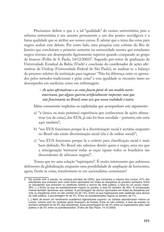 171
Precisamos definir o que é a tal “qualidade” do ensino universitário, pois a
reforma universitária é um assunto permanente e um dos pontos nevrálgicos é a
baixa qualidade que se atribui aos nossos cursos. É salutar que o tema das cotas para
negros acelere este debate. Por outro lado, uma pesquisa com cotistas do Rio de
Janeiro que concluíram o primeiro semestre na universidade mostra que estudantes
negros tiveram um desempenho ligeiramente superior quando comparado ao grupo
de brancos (Folha de S. Paulo, 14/12/2003)
. Segundo pró-reitor de graduação da
Universidade Estadual da Bahia (Uneb) e conclusão do coordenador de ações afir-
mativas da Unifesp (Universidade Federal de São Paulo), ao analisar-se o balanço
do processo seletivo da instituição para ingresso: “Não há diferença entre os aprova-
dos pelos métodos tradicionais e pelas cotas” e essa igualdade se encontra tanto no
desempenho em medicina como em enfermagem.
– As ações afirmativas e as cotas fazem parte de um modelo norte-
americano, que alguns querem artificialmente importar, mas que
não funcionaria no Brasil, uma vez que nossa realidade é outra.
Idéias comumente implícitas ou explicitadas que acompanham este argumento:
a)	 “a (única ou mais próxima) experiência que conhecemos de ações afirma-
tivas (ou de cotas), dos EUA, já não foi bem sucedida – portanto, não seria
aqui também”;
b)	 “nos EUA funcionou porque lá a discriminação racial é sectária, enquanto
no Brasil não existe discriminação racial (ela é de ordem social)”;
c)	 “nos EUA funcionou porque lá o critério para classificação racial é mais
bem-definido. No Brasil não sabemos direito quem é negro, uma vez que
a miscigenação ‘misturou’ todas as raças (quase todos os brasileiros são
descendentes de africanos negros)”.
Temos que ter uma solução “tupiniquim”. É muito interessante que ardorosos
defensores da globalização, enquanto uma possibilidade de ampliação de horizontes,
agora, frente às cotas, transformem-se em nacionalistas costumazes!
	 “De acordo com o estudo, no campus principal da UERJ, que concentra a maioria dos cursos, 47% dos
estudantes que entraram sem cotas foram aprovados em todas as disciplinas do primeiro semestre. Entre
os estudantes que entraram no vestibular restrito a alunos da rede pública, a taxa foi um pouco maior:
49%. [...] Entre os que se autodeclararam negros ou pardos, a taxa foi também de 49%. A comparação
inversa também favoreceu aos cotistas. A porcentagem de alunos reprovados em todas as disciplinas por
nota ou freqüência entre os não cotistas foi de 14%. Entre os que ingressaram pelo vestibular para alunos
da rede pública, a porcentagem foi de 4%. Entre os autodeclarados negros ou pardos, de 7%.
	 [...] Além de terem um rendimento acadêmico ligeiramente superior, os cotistas abandonaram menos os
cursos, mesmo sem ter recebido apoio financeiro do Estado. Entre os não cotistas, a taxa de evasão no
primeiro semestre foi de 9% dos estudantes. Essa porcentagem foi de 3% entre os ingressantes pela rede
pública e de 5% entre os autodeclarados” (Folha de São Paulo, 14.12.2003).
 