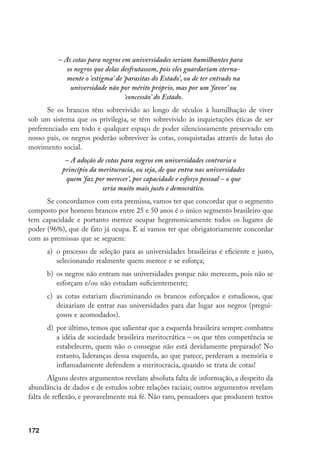 172
– As cotas para negros em universidades seriam humilhantes para
os negros que delas desfrutassem, pois eles guardariam eterna-
mente o ‘estigma’ de ‘parasitas do Estado’, ou de ter entrado na
universidade não por mérito próprio, mas por um ‘favor’ ou
‘concessão’ do Estado.
Se os brancos têm sobrevivido ao longo de séculos à humilhação de viver
sob um sistema que os privilegia, se têm sobrevivido às inquietações éticas de ser
preferenciado em todo e qualquer espaço de poder silenciosamente preservado em
nosso país, os negros poderão sobreviver às cotas, conquistadas através de lutas do
movimento social.
– A adoção de cotas para negros em universidades contraria o
princípio da meritocracia, ou seja, de que entra nas universidades
quem ‘faz por merecer’, por capacidade e esforço pessoal – o que
seria muito mais justo e democrático.
Se concordamos com esta premissa, vamos ter que concordar que o segmento
composto por homens brancos entre 25 e 50 anos é o único segmento brasileiro que
tem capacidade e portanto merece ocupar hegemonicamente todos os lugares de
poder (96%), que de fato já ocupa. E aí vamos ter que obrigatoriamente concordar
com as premissas que se seguem:
a)	 o processo de seleção para as universidades brasileiras é eficiente e justo,
selecionando realmente quem merece e se esforça;
b)	 os negros não entram nas universidades porque não merecem, pois não se
esforçam e/ou não estudam suficientemente;
c)	 as cotas estariam discriminando os brancos esforçados e estudiosos, que
deixariam de entrar nas universidades para dar lugar aos negros (pregui-
çosos e acomodados).
d)	 por último, temos que salientar que a esquerda brasileira sempre combateu
a idéia de sociedade brasileira meritocrática – os que têm competência se
estabelecem, quem não o consegue não está devidamente preparado! No
entanto, lideranças dessa esquerda, ao que parece, perderam a memória e
inflamadamente defendem a meritocracia, quando se trata de cotas!
Alguns destes argumentos revelam absoluta falta de informação, a despeito da
abundância de dados e de estudos sobre relações raciais; outros argumentos revelam
falta de reflexão, e provavelmente má fé. Não raro, pensadores que produzem textos
 