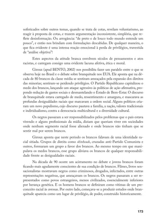 173
sofisticados sobre outros temas, quando se trata de cotas, revelam voluntarismo, ao
reagir à proposta de cotas, e trazem argumentação inconsistente, simplória, que re-
flete desinformação. Ou arrogância: “de preto e de louco todo mundo entende um
pouco”, e então nos brindam com formulações descabidas. De qualquer maneira, o
que fica evidente é uma intensa reação emocional à perda de privilégios, travestida
de “análise objetiva”!
Estes aspectos da atitude branca envolvem séculos de pensamentos e atos
racistas, e carregam consigo uma evidente lacuna afetiva, ética e moral.
Giroux (apud BENTO, 2002) nos possibilita fazer um paralelo entre o que se
observa hoje no Brasil e o debate sobre branquitude nos EUA. Ele aponta que na dé-
cada de 80 brancos da classe média se sentiram ameaçados pela expansão dos direitos
das minorias; sentiram-se perdendo privilégios. O Partido Republicano capitalizou o
medo dos brancos, lançando um ataque agressivo às políticas de ação afirmativa, pro-
pondo redução de gastos sociais e desmantelando o Estado de Bem-Estar. O discurso
de branquitude estava carregado de medo, ressentimento e amargura, e mascarava as
profundas desigualdades raciais que marcavam a ordem social. Alguns políticos cria-
ram um novo populismo, cujo discurso pautava a família, a nação, valores tradicionais
e individualismo, contra a democracia multicultural e a diversidade cultural.
Os negros passaram a ser responsabilizados pelos problemas que o país estava
vivendo e alguns profissionais da mídia, diziam que queriam viver em sociedades
onde nenhum segmento racial fosse alienado e onde brancos não tinham que se
sentir mal por serem brancos.
Giroux aponta que neste período os brancos falavam de uma identidade ra-
cial sitiada. Grupos de direita como skinheads, cruzadas anti-Partido Comunista e
outros, formaram um grupo a favor dos brancos. Ao mesmo tempo em que mani-
pulava os medos brancos, esse grupo aliviava os brancos de qualquer responsabili-
dade frente as desigualdades raciais.
Na década de 90 ocorre um acirramento no debate e jovens brancos foram
ficando mais agudamente conscientes de sua condição de brancos. Filmes, livros sen-
sacionalistas mostravam negros como criminosos, drogados, infectados, entre outras
representações negativas, que ameaçavam os brancos. Os negros passaram a ser re-
presentados como povos estrangeiros, menos civilizados, essencialmente inferiores
por herança genética. E os homens brancos se definiram como vítimas de um pre-
conceito racial às avessas. Por outro lado, começava-se a produzir estudos onde bran-
quitude aparecia como um lugar de privilégio, de poder, construído historicamente.
 