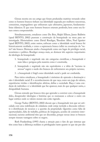 174
Giroux mostra em seu artigo que foram produzidas matérias versando sobre
como os homens brancos tinham sua identidade saqueada por mulheres rancorosas,
comunistas, empregadores que utilizavam ação afirmativa, japoneses, fundamenta-
listas islâmicos. E que esses homens brancos estavam perdendo, bem como seu fu-
turo estava comprometido.
Simultaneamente, estudiosos como Du Bois, Ralph Ellison, James Baldwin
(apud BENTO, 2002) puseram a construção da branquitude na mesa para ser
investigada. Historiadores como David Roediger, Theodore Allen, Noel Igratiev
(apud BENTO, 2002), entre outros, enfocam como a identidade racial branca foi
historicamente moldada, e como a supremacia branca influi na construção do “ou-
tro” não branco. Destacam ainda a branquitude como um lugar de privilégio racial,
econômico e político. Roediger avança mais, ao destacar três aspectos importantes
da ideologia da branquitude:
1.	 branquitude e negritude não são categorias científicas; a branquitude é
mais falsa e perigosa pela maneira como é construída;
2.	 branquitude e negritude não são equivalentes e a idéia de “racismo às
avessas” sugere o medo dos brancos de enfrentarem seu próprio racismo;
3.	 a branquitude é frágil como identidade social e pode ser combatida.
Para vários estudiosos, a branquitude é sinônimo de opressão e dominação e
não é identidade racial. É o reconhecimento de que raça, como um jogo de valores,
experiências vividas e identificações afetivas, define a sociedade. Raça é uma con-
dição de indivíduo e é a identidade que faz aparecer, mais do que qualquer outra, a
desigualdade humana.
Giroux entende que brancos têm que aprender a conviver com a branquitude
deles, desaprender ideologias e histórias que os ensinaram a colocar o outro em
lugar estético onde os valores morais não estão vigendo.
George Yudice (BENTO, 2002) discute que a branquitude tem que ser arti-
culada com uma redefinição de cidadania onde esteja incluída a discussão referen-
te à distribuição de recursos e a questão da propriedade. Questões como falta de
oportunidades, falta de trabalho, políticas de imigração, acordos de comércio inter-
nacional, racismo ambiental têm que ser discutidas, porque nessas áreas os brancos
sempre tiraram vantagens sobre os negros.
Ruth Frankenberg (1995) chama a atenção para o fato de que sistemas que
têm como base a diferença moldam os privilegiados tanto quanto os que são por eles
 
