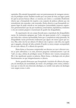 175
oprimidos. Ela entende branquitude como um posicionamento de vantagens estrutu-
rais, de privilégios raciais.Também ressalta que é um ponto de vista, um lugar a partir
do qual as pessoas brancas olham a si mesmas, aos outros e a sociedade. Finalmente
observa que a branquitude diz respeito a um conjunto de práticas culturais que são
normalmente não-marcadas e não nomeadas. Assim, observa-se que branquitude en-
quanto lugar de poder articula-se nas instituições (universidades, empresas, organis-
mos governamentais) que são por excelência, conservadoras, reprodutoras, resistentes
e cria um contexto propício à manutenção do quadro das desigualdades.
As organizações são um campo fecundo para a reprodução das desigualdades
raciais. As instituições apregoam que “todos são iguais perante a lei”; e asseguram
que todos têm a mesma oportunidade, basta que a competência esteja garantida. As
desigualdades raciais persistentes evidenciam que alguns são menos iguais que ou-
tros. Mas sobre isto há um silêncio. O silêncio não é apenas o não-dito, mas aquilo
que é apagado, colocado de lado, excluído. O poder se exerce sempre acompanhado
de um certo silêncio. É o silêncio da opressão.
Desta forma, se buscamos compreender um discurso, no caso o discurso con-
tra as ações afirmativas e as cotas, devemos perguntar sistematicamente o que ele
“cala”, ou seja, a defesa de privilégios raciais. O silêncio não é neutro, transparente.
Ele é tão significante quanto as palavras. Desta forma, a ideologia está em pleno
funcionamento: no que obrigatoriamente se silencia.
Assim, quando destacamos que branquitude é território do silêncio, da nega-
ção, da interdição, da neutralidade, do medo e do privilégio, entre outros, enfatiza-
mos que se trata de uma dimensão ideológica, no sentido mais pleno da ideologia:
com sangue, ícones e calor.
 