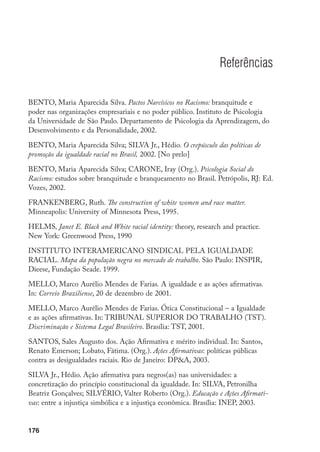 176
Referências
BENTO, Maria Aparecida Silva. Pactos Narcísicos no Racismo: branquitude e
poder nas organizações empresariais e no poder público. Instituto de Psicologia
da Universidade de São Paulo. Departamento de Psicologia da Aprendizagem, do
Desenvolvimento e da Personalidade, 2002.
BENTO, Maria Aparecida Silva; SILVA Jr., Hédio. O crepúsculo das políticas de
promoção da igualdade racial no Brasil, 2002. [No prelo]
BENTO, Maria Aparecida Silva; CARONE, Iray (Org.). Psicologia Social do
Racismo: estudos sobre branquitude e branqueamento no Brasil. Petrópolis, RJ: Ed.
Vozes, 2002.
FRANKENBERG, Ruth. The construction of white women and race matter.
Minneapolis: University of Minnesota Press, 1995.
HELMS, Janet E. Black and White racial identity: theory, research and practice.
New York: Greenwood Press, 1990
INSTITUTO INTERAMERICANO SINDICAL PELA IGUALDADE
RACIAL. Mapa da população negra no mercado de trabalho. São Paulo: INSPIR,
Dieese, Fundação Seade. 1999.
MELLO, Marco Aurélio Mendes de Farias. A igualdade e as ações afirmativas.
In: Correio Braziliense, 20 de dezembro de 2001.
MELLO, Marco Aurélio Mendes de Farias. Ótica Constitucional – a Igualdade
e as ações afirmativas. In: TRIBUNAL SUPERIOR DO TRABALHO (TST).
Discriminação e Sistema Legal Brasileiro. Brasília: TST, 2001.
SANTOS, Sales Augusto dos. Ação Afirmativa e mérito individual. In: Santos,
Renato Emerson; Lobato, Fátima. (Org.). Ações Afirmativas: políticas públicas
contra as desigualdades raciais. Rio de Janeiro: DPA, 2003.
SILVA Jr., Hédio. Ação afirmativa para negros(as) nas universidades: a
concretização do princípio constitucional da igualdade. In: SILVA, Petronilha
Beatriz Gonçalves; SILVÉRIO, Valter Roberto (Org.). Educação e Ações Afirmati­
vas: entre a injustiça simbólica e a injustiça econômica. Brasília: INEP, 2003.
 