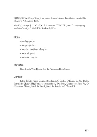177
NOGUEIRA, Oracy. Tanto preto quanto branco: estudos das relações raciais. São
Paulo: T. A. Queiroz, 1985.
OAKS, Penelope J.; HASLAM, S. Alexander; TURNER, John C. Stereotyping
and social reality. Oxford-UK: Blackwell, 1998.
Sítios
www.ibge.gov.br
www.ipea.gov.br
www.observatoriosocial.org.br
www.seade.gov.br
www.unesco.org.br
Revistas
Raça Brasil, Veja, Época, Isto É, Panorama Econômico.
Jornais
Folha de São Paulo, Correio Braziliense, O Globo, O Estado de São Paulo,
Jornal do CREMESP, Folha de Pernambuco, BG Press, Correio do Povo/RS, O
Estado de Minas, Jornal do Brasil, Jornal de Brasília e O Norte/PB.
 