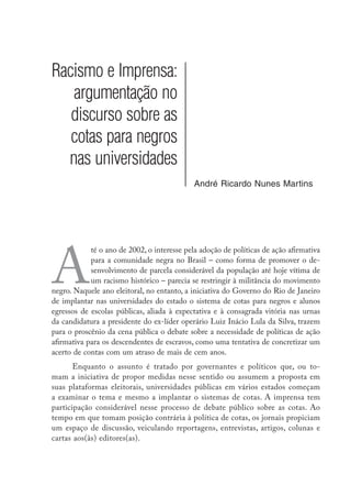 Racismo e Imprensa:
argumentação no
discurso sobre as
cotas para negros
nas universidades
André Ricardo Nunes Martins
A
té o ano de 2002, o interesse pela adoção de políticas de ação afirmativa
para a comunidade negra no Brasil – como forma de promover o de-
senvolvimento de parcela considerável da população até hoje vítima de
um racismo histórico – parecia se restringir à militância do movimento
negro. Naquele ano eleitoral, no entanto, a iniciativa do Governo do Rio de Janeiro
de implantar nas universidades do estado o sistema de cotas para negros e alunos
egressos de escolas públicas, aliada à expectativa e à consagrada vitória nas urnas
da candidatura a presidente do ex-líder operário Luiz Inácio Lula da Silva, trazem
para o proscênio da cena pública o debate sobre a necessidade de políticas de ação
afirmativa para os descendentes de escravos, como uma tentativa de concretizar um
acerto de contas com um atraso de mais de cem anos.
Enquanto o assunto é tratado por governantes e políticos que, ou to-
mam a iniciativa de propor medidas nesse sentido ou assumem a proposta em
suas plataformas eleitorais, universidades públicas em vários estados começam
a examinar o tema e mesmo a implantar o sistemas de cotas. A imprensa tem
participação considerável nesse processo de debate público sobre as cotas. Ao
tempo em que tomam posição contrária à política de cotas, os jornais propiciam
um espaço de discussão, veiculando reportagens, entrevistas, artigos, colunas e
cartas aos(às) editores(as).
 