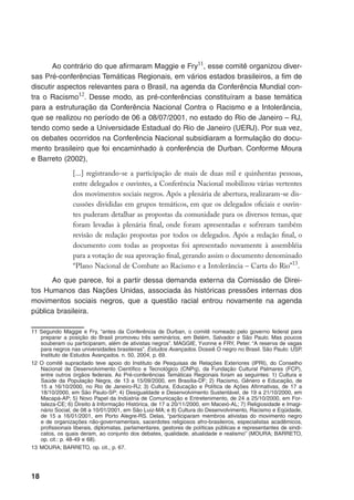 18
Ao contrário do que afirmaram Maggie e Fry11
, esse comitê organizou diver-
sas Pré-conferências Temáticas Regionais, em vários estados brasileiros, a fim de
discutir aspectos relevantes para o Brasil, na agenda da Conferência Mundial con-
tra o Racismo12
. Desse modo, as pré-conferências constituíram a base temática
para a estruturação da Conferência Nacional Contra o Racismo e a Intolerância,
que se realizou no período de 06 a 08/07/2001, no estado do Rio de Janeiro – RJ,
tendo como sede a Universidade Estadual do Rio de Janeiro (UERJ). Por sua vez,
os debates ocorridos na Conferência Nacional subsidiaram a formulação do docu-
mento brasileiro que foi encaminhado à conferência de Durban. Conforme Moura
e Barreto (2002),
[...] registrando-se a participação de mais de duas mil e quinhentas pessoas,
entre delegados e ouvintes, a Conferência Nacional mobilizou várias vertentes
dos movimentos sociais negros. Após a plenária de abertura, realizaram-se dis-
cussões divididas em grupos temáticos, em que os delegados oficiais e ouvin-
tes puderam detalhar as propostas da comunidade para os diversos temas, que
foram levadas à plenária final, onde foram apresentadas e sofreram também
revisão de redação propostas por todos os delegados. Após a redação final, o
documento com todas as propostas foi apresentado novamente à assembléia
para a votação de sua aprovação final, gerando assim o documento denominado
“Plano Nacional de Combate ao Racismo e a Intolerância – Carta do Rio”13
.
Ao que parece, foi a partir dessa demanda externa da Comissão de Direi-
tos Humanos das Nações Unidas, associada às históricas pressões internas dos
movimentos sociais negros, que a questão racial entrou novamente na agenda
pública brasileira.
11	Segundo Maggie e Fry, “antes da Conferência de Durban, o comitê nomeado pelo governo federal para
preparar a posição do Brasil promoveu três seminários, em Belém, Salvador e São Paulo. Mas poucos
souberam ou participaram, além de ativistas negros”. MAGGIE, Yvonne e FRY, Peter. “A reserva de vagas
para negros nas universidades brasileiras”. Estudos Avançados. Dossiê O negro no Brasil. São Paulo: USP.
Instituto de Estudos Avançados. n. 50, 2004, p. 69.
12	O comitê supracitado teve apoio do Instituto de Pesquisas de Relações Exteriores (IPRI), do Conselho
Nacional de Desenvolvimento Científico e Tecnológico (CNPq), da Fundação Cultural Palmares (FCP),
entre outros órgãos federais. As Pré-conferências Temáticas Regionais foram as seguintes: 1) Cultura e
Saúde da População Negra, de 13 a 15/09/2000, em Brasília-DF; 2) Racismo, Gênero e Educação, de
15 a 16/10/2000, no Rio de Janeiro-RJ; 3) Cultura, Educação e Política de Ações Afirmativas, de 17 a
18/10/2000, em São Paulo-SP; 4) Desigualdade e Desenvolvimento Sustentável, de 19 a 21/10/2000, em
Macapá-AP; 5) Novo Papel da Indústria de Comunicação e Entretenimento, de 24 a 25/10/2000, em For-
taleza-CE; 6) Direito à Informação Histórica, de 17 a 20/11/2000, em Maceió-AL; 7) Religiosidade e Imagi-
nário Social, de 08 a 10/01/2001, em São Luiz-MA; e 8) Cultura do Desenvolvimento, Racismo e Eqüidade,
de 15 a 16/01/2001, em Porto Alegre-RS. Delas, “participaram membros ativistas do movimento negro
e de organizações não-governamentais, sacerdotes religiosos afro-brasileiros, especialistas acadêmicos,
profissionais liberais, diplomatas, parlamentares, gestores de políticas públicas e representantes de sindi-
catos, os quais deram, ao conjunto dos debates, qualidade, atualidade e realismo” (MOURA; BARRETO,
op. cit.: p. 48-49 e 68).
13	MOURA; BARRETO, op. cit., p. 67.
 