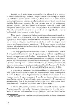 180
Considerando o secular atraso quanto à adoção de políticas de ação afirmati-
va para a comunidade negra no Brasil e a ligação estreita entre esse tipo de política
e o contexto de racismo institucionalizado, o debate reacendeu na esfera pública
nacional a polêmica em torno do reconhecimento do racismo vigente na sociedade
brasileira. Defensores e oponentes das cotas travaram uma luta por sentidos nos
textos da imprensa, procurando demonstrar a existência ou não de racismo e, por
conseguinte, a necessidade ou não desse tipo de política. As cotas também foram
defendidas ou rejeitadas em referência a aspectos como exequibilidade, justeza e
conformidade com a legislação jurídica vigente.
Nesse sentido, a participação da imprensa enquanto instituição de modo al-
gum foi imparcial. Ao contrário, o exame dos textos evidencia como os jornais se
engajaram de modo explícito na representação desfavorável das cotas. De quebra,
não somente as cotas, mas a própria representação discursiva dos negros, assim
como o reconhecimento quanto à existência e relevância do racismo na sociedade
brasileira, sofrem a intervenção da imprensa, veiculando e impondo alguns sentidos
em detrimento de outros.
Neste artigo, propomo-nos a examinar o discurso da imprensa sobre a política
de cotas, destacando como, por meio da argumentação, a medida é desqualificada, o
racismo que atinge os negros é silenciado e a representação dos negros no discurso é
subvalorizada. O artigo baseia-se em resultados de uma pesquisa mais ampla, que en-
cetamos no doutoramento em Lingüística
que desenvolvemos no Programa de Pós-
Graduação em Lingüística na Universidade de Brasília. No trabalho, analisamos 352
textos, de gêneros discursivos variados, dos jornais Folha de S. Paulo, Jornal do Brasil e
A Tarde no período que vai de 1o
de janeiro de 2002 a 31 de dezembro de 2003
A pesquisa teve como marco teórico os desdobramentos recentes da reflexão
sobre raça e racismo nas ciências sociais e o desenvolvimento dentro da Lingüística
da análise de discurso crítica. Na próxima seção, vamos tratar especificamente da rele-
vância do conceito de raça como categoria de trabalho nas ciências sociais, do racismo
como fenômeno social e da ação afirmativa como proposta política de reparação e de
compensação em favor de descendentes de africanos que vieram à força para o conti-
nente americano e aqui foram escravizados entre os séculos XVI e XIX.
A relação entre racismo, discurso e imprensa é discutida na seção seguinte.
Analisamos questões como poder e linguagem; sentidos a serviço do poder; a cons-
trução do consenso em favor da hegemonia, cuja disputa preside as movimentações
	 A tese defendida teve por título: A polêmica construída – Racismo e discurso da imprensa sobre a política
de cotas para negros.
 