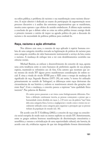 181
na esfera pública; o problema do racismo e sua manifestação como racismo discur-
sivo. A seção ulterior é dedicada ao exame da participação da argumentação nesse
processo discursivo e à análise das estruturas argumentativas que se manifestam,
mostra como operam e que efeitos de sentido estabelecem. A última seção sustenta
a conclusão de que o debate sobre as cotas na esfera pública trouxe consigo desde
o primeiro instante o mérito de impor na agenda política do país a discussão do
racismo e da necessidade de políticas públicas para combatê-lo.
Raça, racismo e ação afirmativa
Nos últimos cem anos, o conceito de raça aplicado à espécie humana evo-
luiu de uma categoria científica evocada na legitimação de práticas de racismo para
uma categoria científica de valor basicamente instrumental a serviço da luta contra
o racismo. A mudança de enfoque tem a ver com desdobramentos ocorridos nas
ciências sociais.
Michael Banton, ao enfocar o desenvolvimento do conceito de raça, aponta
uma certa tendência entre os seres humanos de preferirem aqueles de sua própria
espécie, mantendo-se refratários aos de fora. Cita autores que mostram que an-
tes mesmo do século Xv alguns povos manifestavam considerações de ordem ra-
cial. E situa a virada do século XvIII para o XIX como o tempo de mudança do
significado de raça. Segundo Banton (1977: 29), até então, “o termo foi utilizado
primariamente no sentido de ‘linhagem’; as diferenças entre raças derivavam das
circunstâncias da sua história e, embora se mantivessem através das gerações, não
eram fixas”. Com a mudança, o conceito passou a expressar “uma qualidade física
inerente”. Nas palavras de Banton:
Os outros povos passavam a ser vistos como biologicamente diferentes. Em-
bora a definição continuasse incerta, as pessoas começaram a pensar que a
humanidade estava dividida em raças. [...] O novo uso da palavra “raça” fazia
dela uma categoria física. Levou a negligenciar o modo como o termo era so-
cialmente utilizado como categoria para organizar a percepção que as pessoas
tinham da população do mundo (id.: 30).
De acordo com D. T. Goldberg (2002), o conceito de raça surge na consciên-
cia social européia de modo mais ou menos explícito no século Xv. Anteriormente,
entre os gregos embora houvesse manifestações de discriminação etnocêntrica e
xenofóbica, e mesmo a reivindicação de uma superioridade cultural, não haveria, de
acordo com ele, evidências seguras de que tais desigualdades fossem determinadas
 