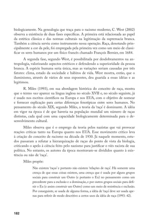 182
biologicamente. Na genealogia que traça para o racismo moderno, C. West (2002)
observa a existência de duas fases específicas. A primeira está relacionada ao papel
da estética clássica e das normas culturais na legitimação da supremacia branca.
Também a ciência serviu como instrumento nessa operação. Raça, denotando prin-
cipalmente a cor da pele, foi empregada pela primeira vez como um meio de classi-
ficar os seres humanos por um físico francês chamado François Bernier, em 1684.
A segunda fase, segundo West, é possibilitada por desdobramentos na an-
tropologia, valorizando aspectos estéticos e defendendo a superioridade da pessoa
branca. A espécie humana seria única, mas as variações seriam causadas por três
fatores: clima, estado da sociedade e hábitos de vida. West mostra, então, que o
iluminismo, através de vários de seus expoentes, deu guarida a essas idéias e as
legitimou.
R. Miles (1993), em sua abordagem histórica do conceito de raça, mostra
que o termo race aparece na língua inglesa no século XVII e, no século seguinte, já
é usado nos escritos científicos na Europa e nos EUA, com o objetivo de nomear
e fornecer explicação para certas diferenças fenotípicas entre seres humanos. No
pensamento do século XIX, segundo Miles, a teoria da ‘raça’ é dominante. A idéia
em vigor na época é de que haveria na população mundial um número de raças
distintas, cada qual com uma capacidade biologicamente determinada para o de-
senvolvimento cultural.
Miles observa que é o emprego da teoria pelos nazistas que vai provocar
reações críticas tanto na Europa quanto nos EUA. Esse movimento crítico leva
à criação do conceito de racismo na década de 1930. Já naquele momento, estu-
dos passaram a refutar a hierarquização de raças do ponto de vista da biologia,
criticando o apelo à ciência feito pelo nazismo para justificar o viés racista de sua
política. No entanto, os autores da época mostravam-se divididos quanto à exis-
tência ou não de ‘raça’.
Miles propõe:
Não existem ‘raças’ e portanto não existem ‘relações de raça’. Há somente uma
crença de que essas coisas existem, uma crença que é usada por alguns grupos
sociais para construir um Outro (e portanto o Eu) no pensamento como um
precedente para a exclusão e a dominação, e por outros grupos sociais para defi-
nir o Eu (e assim construir um Outro) como um meio de resistência e exclusão.
Por conseguinte, se usada de alguma forma, a idéia de ‘raça’ deve ser usada ape-
nas para referir de modo descritivo a certos usos da idéia de raça (1993: 42).
 