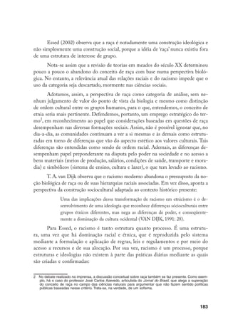 183
Essed (2002) observa que a raça é notadamente uma construção ideológica e
não simplesmente uma construção social, porque a idéia de ‘raça’ nunca existiu fora
de uma estrutura de interesse de grupo.
Nota-se assim que a revisão de teorias em meados do século XX determinou
pouco a pouco o abandono do conceito de raça com base numa perspectiva bioló-
gica. No entanto, a relevância atual das relações raciais e do racismo impede que o
uso da categoria seja descartado, mormente nas ciências sociais.
Adotamos, assim, a perspectiva de raça como categoria de análise, sem ne-
nhum julgamento de valor do ponto de vista da biologia e mesmo como distinção
de ordem cultural entre os grupos humanos, para o que, entendemos, o conceito de
etnia seria mais pertinente. Defendemos, portanto, um emprego estratégico do ter-
mo
, em reconhecimento ao papel que considerações baseadas em questões de raça
desempenham nas diversas formações sociais. Assim, não é possível ignorar que, no
dia-a-dia, as comunidades continuam a ver a si mesmas e às demais como estrutu-
radas em torno de diferenças que vão do aspecto estético aos valores culturais. Tais
diferenças são entendidas como sendo de ordem racial. Ademais, as diferenças de-
sempenham papel preponderante na disputa pelo poder na sociedade e no acesso a
bens materiais (meios de produção, salários, condições de saúde, transporte e mora-
dia) e simbólicos (sistema de ensino, cultura e lazer), o que tem levado ao racismo.
T. A. van Dijk observa que o racismo moderno abandona o pressuposto da no-
ção biológica de raça ou de suas hierarquias raciais associadas. Em vez disso, aponta a
perspectiva da construção sociocultural adaptada ao contexto histórico presente:
Uma das implicações dessa transformação de racismo em etnicismo é o de-
senvolvimento de uma ideologia que reconhece diferenças sócioculturais entre
grupos étnicos diferentes, mas nega as diferenças de poder, e conseqüente-
mente a dominação da cultura ocidental (VAN DIJK, 1991: 28).
Para Essed, o racismo é tanto estrutura quanto processo. É uma estrutu-
ra, uma vez que há dominação racial e étnica, que é reproduzida pelo sistema
mediante a formulação e aplicação de regras, leis e regulamentos e por meio do
acesso a recursos e de sua alocação. Por sua vez, racismo é um processo, porque
estruturas e ideologias não existem à parte das práticas diárias mediante as quais
são criadas e confirmadas:
	 No debate realizado na imprensa, a discussão conceitual sobre raça também se faz presente. Como exem-
plo, há o caso do professor José Carlos Azevedo, articulista do Jornal do Brasil, que alega a superação
do conceito de raça no campo das ciências naturais para argumentar que não fazem sentido políticas
públicas baseadas nesse critério. Trata-se, na verdade, de um sofisma.
 