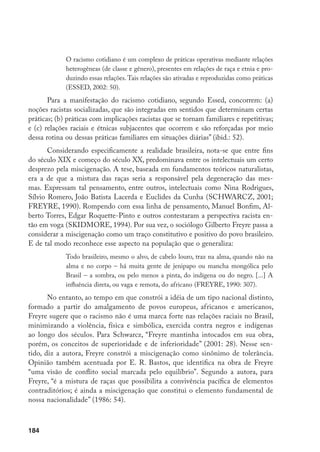 184
O racismo cotidiano é um complexo de práticas operativas mediante relações
heterogêneas (de classe e gênero), presentes em relações de raça e etnia e pro-
duzindo essas relações.Tais relações são ativadas e reproduzidas como práticas
(ESSED, 2002: 50).
Para a manifestação do racismo cotidiano, segundo Essed, concorrem: (a)
noções racistas socializadas, que são integradas em sentidos que determinam certas
práticas; (b) práticas com implicações racistas que se tornam familiares e repetitivas;
e (c) relações raciais e étnicas subjacentes que ocorrem e são reforçadas por meio
dessa rotina ou dessas práticas familiares em situações diárias” (ibid.: 52).
Considerando especificamente a realidade brasileira, nota-se que entre fins
do século XIX e começo do século XX, predominava entre os intelectuais um certo
desprezo pela miscigenação. A tese, baseada em fundamentos teóricos naturalistas,
era a de que a mistura das raças seria a responsável pela degeneração das mes-
mas. Expressam tal pensamento, entre outros, intelectuais como Nina Rodrigues,
Sílvio Romero, João Batista Lacerda e Euclides da Cunha (Schwarcz, 2001;
Freyre, 1990). Rompendo com essa linha de pensamento, Manuel Bonfim, Al-
berto Torres, Edgar Roquette-Pinto e outros contestaram a perspectiva racista en-
tão em voga (Skidmore, 1994). Por sua vez, o sociólogo Gilberto Freyre passa a
considerar a miscigenação como um traço constitutivo e positivo do povo brasileiro.
E de tal modo reconhece esse aspecto na população que o generaliza:
Todo brasileiro, mesmo o alvo, de cabelo louro, traz na alma, quando não na
alma e no corpo – há muita gente de jenipapo ou mancha mongólica pelo
Brasil – a sombra, ou pelo menos a pinta, do indígena ou do negro. [...] A
influência direta, ou vaga e remota, do africano (FREYRE, 1990: 307).
No entanto, ao tempo em que constrói a idéia de um tipo nacional distinto,
formado a partir do amalgamento de povos europeus, africanos e americanos,
Freyre sugere que o racismo não é uma marca forte nas relações raciais no Brasil,
minimizando a violência, física e simbólica, exercida contra negros e indígenas
ao longo dos séculos. Para Schwarcz, “Freyre mantinha intocados em sua obra,
porém, os conceitos de superioridade e de inferioridade” (2001: 28). Nesse sen-
tido, diz a autora, Freyre constrói a miscigenação como sinônimo de tolerância.
Opinião também acentuada por E. R. Bastos, que identifica na obra de Freyre
“uma visão de conflito social marcada pelo equilíbrio”. Segundo a autora, para
Freyre, “é a mistura de raças que possibilita a convivência pacífica de elementos
contraditórios; é ainda a miscigenação que constitui o elemento fundamental de
nossa nacionalidade” (1986: 54).
 