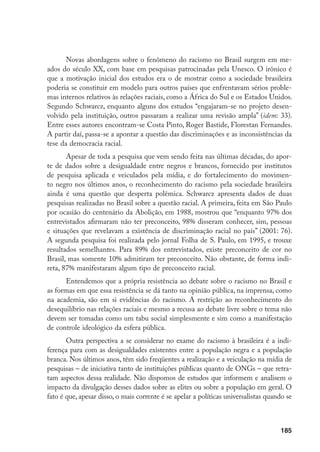 185
Novas abordagens sobre o fenômeno do racismo no Brasil surgem em me-
ados do século XX, com base em pesquisas patrocinadas pela Unesco. O irônico é
que a motivação inicial dos estudos era o de mostrar como a sociedade brasileira
poderia se constituir em modelo para outros países que enfrentavam sérios proble-
mas internos relativos às relações raciais, como a África do Sul e os Estados Unidos.
Segundo Schwarcz, enquanto alguns dos estudos “engajaram-se no projeto desen-
volvido pela instituição, outros passaram a realizar uma revisão ampla” (idem: 33).
Entre esses autores encontram-se Costa Pinto, Roger Bastide, Florestan Fernandes.
A partir daí, passa-se a apontar a questão das discriminações e as inconsistências da
tese da democracia racial.
Apesar de toda a pesquisa que vem sendo feita nas últimas décadas, do apor-
te de dados sobre a desigualdade entre negros e brancos, fornecido por institutos
de pesquisa aplicada e veiculados pela mídia, e do fortalecimento do movimen-
to negro nos últimos anos, o reconhecimento do racismo pela sociedade brasileira
ainda é uma questão que desperta polêmica. Schwarcz apresenta dados de duas
pesquisas realizadas no Brasil sobre a questão racial. A primeira, feita em São Paulo
por ocasião do centenário da Abolição, em 1988, mostrou que “enquanto 97% dos
entrevistados afirmaram não ter preconceito, 98% disseram conhecer, sim, pessoas
e situações que revelavam a existência de discriminação racial no país” (2001: 76).
A segunda pesquisa foi realizada pelo jornal Folha de S. Paulo, em 1995, e trouxe
resultados semelhantes. Para 89% dos entrevistados, existe preconceito de cor no
Brasil, mas somente 10% admitiram ter preconceito. Não obstante, de forma indi-
reta, 87% manifestaram algum tipo de preconceito racial.
Entendemos que a própria resistência ao debate sobre o racismo no Brasil e
as formas em que essa resistência se dá tanto na opinião pública, na imprensa, como
na academia, são em si evidências do racismo. A restrição ao reconhecimento do
desequilíbrio nas relações raciais e mesmo a recusa ao debate livre sobre o tema não
devem ser tomadas como um tabu social simplesmente e sim como a manifestação
de controle ideológico da esfera pública.
Outra perspectiva a se considerar no exame do racismo à brasileira é a indi-
ferença para com as desigualdades existentes entre a população negra e a população
branca. Nos últimos anos, têm sido freqüentes a realização e a veiculação na mídia de
pesquisas – de iniciativa tanto de instituições públicas quanto de ONGs – que retra-
tam aspectos dessa realidade. Não dispomos de estudos que informem e analisem o
impacto da divulgação desses dados sobre as elites ou sobre a população em geral. O
fato é que, apesar disso, o mais corrente é se apelar a políticas universalistas quando se
 
