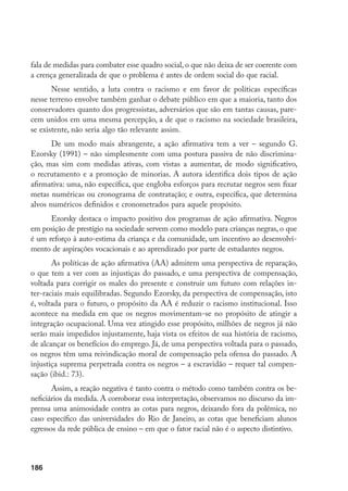 186
fala de medidas para combater esse quadro social, o que não deixa de ser coerente com
a crença generalizada de que o problema é antes de ordem social do que racial.
Nesse sentido, a luta contra o racismo e em favor de políticas específicas
nesse terreno envolve também ganhar o debate público em que a maioria, tanto dos
conservadores quanto dos progressistas, adversários que são em tantas causas, pare-
cem unidos em uma mesma percepção, a de que o racismo na sociedade brasileira,
se existente, não seria algo tão relevante assim.
De um modo mais abrangente, a ação afirmativa tem a ver – segundo G.
Ezorsky (1991) – não simplesmente com uma postura passiva de não discrimina-
ção, mas sim com medidas ativas, com vistas a aumentar, de modo significativo,
o recrutamento e a promoção de minorias. A autora identifica dois tipos de ação
afirmativa: uma, não específica, que engloba esforços para recrutar negros sem fixar
metas numéricas ou cronograma de contratação; e outra, específica, que determina
alvos numéricos definidos e cronometrados para aquele propósito.
Ezorsky destaca o impacto positivo dos programas de ação afirmativa. Negros
em posição de prestígio na sociedade servem como modelo para crianças negras, o que
é um reforço à auto-estima da criança e da comunidade, um incentivo ao desenvolvi-
mento de aspirações vocacionais e ao aprendizado por parte de estudantes negros.
As políticas de ação afirmativa (AA) admitem uma perspectiva de reparação,
o que tem a ver com as injustiças do passado, e uma perspectiva de compensação,
voltada para corrigir os males do presente e construir um futuro com relações in-
ter-raciais mais equilibradas. Segundo Ezorsky, da perspectiva de compensação, isto
é, voltada para o futuro, o propósito da AA é reduzir o racismo institucional. Isso
acontece na medida em que os negros movimentam-se no propósito de atingir a
integração ocupacional. Uma vez atingido esse propósito, milhões de negros já não
serão mais impedidos injustamente, haja vista os efeitos de sua história de racismo,
de alcançar os benefícios do emprego. Já, de uma perspectiva voltada para o passado,
os negros têm uma reivindicação moral de compensação pela ofensa do passado. A
injustiça suprema perpetrada contra os negros – a escravidão – requer tal compen-
sação (ibid.: 73).
Assim, a reação negativa é tanto contra o método como também contra os be-
neficiários da medida. A corroborar essa interpretação, observamos no discurso da im-
prensa uma animosidade contra as cotas para negros, deixando fora da polêmica, no
caso específico das universidades do Rio de Janeiro, as cotas que beneficiam alunos
egressos da rede pública de ensino – em que o fator racial não é o aspecto distintivo.
 