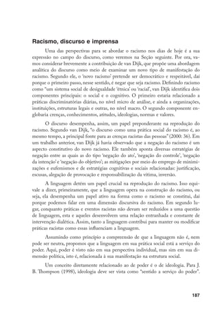 187
Racismo, discurso e imprensa
Uma das perspectivas para se abordar o racismo nos dias de hoje é a sua
expressão no campo do discurso, como veremos na Seção seguinte. Por ora, va-
mos considerar brevemente a contribuição de van Dijk, que propõe uma abordagem
analítica do discurso como meio de examinar um novo tipo de manifestação do
racismo. Segundo ele, o ‘novo racismo’ pretende ser democrático e respeitável, daí
porque o primeiro passo, nesse sentido, é negar que seja racismo. Definindo racismo
como “um sistema social de desigualdade ‘étnica’ ou ‘racial’, van Dijk identifica dois
componentes principais: o social e o cognitivo. O primeiro estaria relacionado a
práticas discriminatórias diárias, no nível micro de análise, e ainda a organizações,
instituições, estruturas legais e outras, no nível macro. O segundo componente en-
globaria crenças, conhecimentos, atitudes, ideologias, normas e valores.
O discurso desempenha, assim, um papel preponderante na reprodução do
racismo. Segundo van Dijk, “o discurso como uma prática social do racismo é, ao
mesmo tempo, a principal fonte para as crenças racistas das pessoas” (2000: 36). Em
um trabalho anterior, van Dijk já havia observado que a negação do racismo é um
aspecto constitutivo do novo racismo. Ele também aponta diversas estratégias de
negação entre as quais as do tipo ‘negação do ato’, ‘negação do controle’, ‘negação
da intenção’ e ‘negação do objetivo’; as mitigações por meio do emprego de minimi-
zações e eufemismos e de estratégias cognitivas e sociais relacionadas: justificação,
escusas, alegação de provocação e responsabilização da vítima, inversão.
A linguagem detém um papel crucial na reprodução do racismo. Isso equi-
vale a dizer, primeiramente, que a linguagem opera na construção do racismo, ou
seja, ela desempenha um papel ativo na forma como o racismo se constitui, daí
porque podemos falar em uma dimensão discursiva do racismo. Em segundo lu-
gar, conquanto práticas e eventos racistas não devam ser reduzidos a uma questão
de linguagem, esta e aqueles desenvolvem uma relação entranhada e constante de
intervenção dialética. Assim, tanto a linguagem contribui para manter ou modificar
práticas racistas como essas influenciam a linguagem.
Assumindo como princípio a compreensão de que a linguagem não é, nem
pode ser neutra, propomos que a linguagem em sua prática social está a serviço do
poder. Aqui, poder é visto não em sua perspectiva individual, mas sim em sua di-
mensão política, isto é, relacionada à sua manifestação na estrutura social.
Um conceito diretamente relacionado ao de poder é o de ideologia. Para J.
B. Thompson (1998), ideologia deve ser vista como “sentido a serviço do poder”.
 