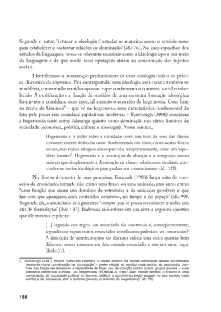 188
Segundo o autor, “estudar a ideologia é estudar as maneiras como o sentido serve
para estabelecer e sustentar relações de dominação” (id.: 76). No caso específico dos
estudos da linguagem, torna-se relevante examinar como a ideologia opera por meio
da linguagem e de que modo essas operações atuam na constituição dos sujeitos
sociais.
Identificamos a intervenção predominante de uma ideologia racista na práti-
ca discursiva da imprensa. Em contrapartida, uma ideologia anti-racista também se
manifesta, construindo sentidos opostos e que confrontam o consenso social estabe-
lecido. A mobilização e a fixação de sentidos de uma ou outra formação ideológica
levam-nos a considerar com especial atenção o conceito de hegemonia. Com base
na teoria de Gramsci
– que vê na hegemonia uma característica fundamental da
luta pelo poder nas sociedade capitalistas modernas – Fairclough (2001) considera
a hegemonia tanto como liderança quanto como dominação nos vários âmbitos da
sociedade (economia, política, cultura e ideologia). Nesse sentido,
Hegemonia é o poder sobre a sociedade como um todo de uma das classes
economicamente definidas como fundamentais em aliança com outras forças
sociais, mas nunca atingido senão parcial e temporariamente, como um ‘equi-
líbrio instável’. Hegemonia é a construção de alianças e a integração muito
mais do que simplesmente a dominação de classes subalternas, mediante con-
cessões ou meios ideológicos para ganhar seu consentimento (id.: 122).
No desenvolvimento de suas pesquisas, Foucault (1986) lança mão do con-
ceito de enunciado, tomado não como uma frase, ou uma unidade, mas antes como
“uma função que cruza um domínio de estruturas e de unidades possíveis e que
faz com que apareçam, com conteúdos concretos, no tempo e no espaço” (id.: 99).
Segundo ele, o enunciado está presente “sempre que se possa reconhecer e isolar um
ato de formulação” (ibid.: 93). Podemos vislumbrar em sua obra a seguinte questão
que ele mesmo explicita:
[...] segundo que regras um enunciado foi construído e, conseqüentemente,
segundo que regras outros enunciados semelhantes poderiam ser construídos?
A descrição de acontecimentos do discurso coloca uma outra questão bem
diferente: como apareceu um determinado enunciado, e não em outro lugar
(ibid.: 31).
	 Fairclough (1997) mostra como em Gramsci “o poder político da classe dominante dessas sociedades
baseia-se numa combinação de ‘dominação’ – poder estatal no sentido mais restrito da expressão, con-
trole das forças de repressão e capacidade de fazer uso da coerção contra outros grupos sociais – e de
‘liderança intelectual e moral’, ou ‘hegemonia’ (Forgacs, 1988: 249). Nesse sentido, o Estado é uma
combinação de ‘sociedade política’ (o domínio público, o domínio do poder estatal, no seu sentido mais
estrito) e de ‘sociedade civil’ o domínio privado, o domínio da hegemonia)” (id.: 79).
 