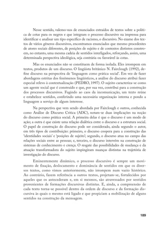 189
Nesse sentido, valemo-nos de enunciados extraídos de textos sobre a políti-
ca de cotas para os negros e que integram o processo discursivo na imprensa para
identificar e analisar um tipo específico de racismo, o discursivo. No exame dos tex-
tos de vários gêneros discursivos, encontramos enunciados que mesmo procedentes
de atores sociais diferentes, de posições de sujeito e de contextos distintos constro-
em, no entanto, uma mesma cadeia de sentidos interligados, reforçando, assim, uma
determinada perspectiva ideológica, seja contrária ou favorável às cotas.
Mas os enunciados não se constituem de forma isolada. Eles irrompem em
textos, produtos de um discurso. O lingüista britânico N. Fairclough (1992), de-
fine discurso na perspectiva de ‘linguagem como prática social’. Em vez de fazer
abordagens estritas dos fenômenos lingüísticos, a análise do discurso atribui fazer
especial relevo à contextualização (PEDRO, 1997). O sujeito caracteriza-se como
um agente social que é construído e que, por sua vez, contribui para a construção
dos processos discursivos. Fugindo ao caos da incomunicação, um texto reúne
e estabelece sentidos, conferindo uma necessária organização interna e pondo a
linguagem a serviço de algum interesse.
Na perspectiva que vem sendo abordada por Fairclough e outros, conhecida
como Análise de Discurso Crítica (ADC), notam-se duas implicações na noção
do discurso como prática social. A primeira delas é que o discurso é um modo de
ação; a outra é que existe uma relação dialética entre o discurso e a estrutura social.
O papel de construção do discurso pode ser considerado, ainda segundo o autor,
em três tipos de contribuição: primeiro, o discurso coopera para a construção das
‘identidades sociais’ e ‘posições de sujeito’; segundo, o discurso atua no campo das
relações sociais entre as pessoas; e, terceiro, o discurso intervém na construção de
sistemas de conhecimento e crença. O resgate das possibilidades de mudança e da
atuação transformadora do sujeito impingiram nuanças distintas na trajetória de
investigação do discurso.
Eminentemente dinâmico, o processo discursivo é sempre um movi-
mento de fixação, deslocamento e dominância de sentidos em que os diver-
sos textos, como vimos anteriormente, não irrompem num vazio histórico.
Ao contrário, fazem referência a outros textos, projetam-se, fortalecidos por
aqueles que os antecederam e, em si mesmos, são atravessados por sentidos
provenientes de formações discursivas distintas. E, ainda, a compreensão de
cada texto torna-se possível dentro da ordem de discurso e da formação dis-
cursiva às quais o mesmo está ligado e que propiciam a mobilização de alguns
sentidos na construção da mensagem.
 
