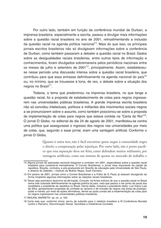 19
Por outro lado, também em função da conferência mundial de Durban, a
imprensa brasileira, especialmente a escrita, passou a divulgar mais informações
sobre a questão racial brasileira no ano de 2001, retroalimentando a inclusão
da questão racial na agenda política nacional14
. Mais do que isso, os principais
jornais escritos brasileiros não só divulgavam informações sobre a conferência
de Durban, como também passaram a debater a questão racial no Brasil. Dados
sobre as desigualdades raciais brasileiras, entre outros tipos de informação e
conhecimentos, foram divulgados sobremaneira pelos periódicos nacionais entre
os meses de julho e setembro de 200115
, principalmente. Assim, estabeleceu-
se nesse período uma discussão intensa sobre a questão racial brasileira, que
contribuiu para que essa entrasse definitivamente na agenda nacional do país16
ou, no mínimo, que se trouxesse à tona, de vez, o debate sobre a situação dos
negros no Brasil17
.
Todavia, o tema que predominou na imprensa brasileira, no que tange a
questão racial, foi a proposta de estabelecimento de cotas para negros ingressa-
rem nas universidades públicas brasileiras. A grande imprensa escrita brasileira
não só convidou intelectuais, políticos e militantes dos movimentos sociais negros
a se pronunciarem sobre o assunto, como também posicionou-se sobre a proposta
de implementação de cotas para negros que estava contida na “Carta do Rio”18
.
O jornal O Globo, no editorial do dia 24 de agosto de 2001, manifestou-se contra
uma política que assegurasse o ingresso dos negros nas universidades por meio
de cotas, que, segundo o esse jornal, eram uma vantagem artificial. Conforme o
jornal O Globo,
Quanto à outra tese, não é fácil encontrar quem negue à comunidade negra
o direito a compensação pelas injustiças. Por outro lado, não é ponto pacífi-
co que essa reparação deva ser feita, como defendem muitos militantes, por
vantagens artificiais, como um sistema de quotas no mercado de trabalho e
14	Alguns jornais de expressão nacional chegaram a contratar, em 2001, especialistas sobre a questão racial
brasileira para comentá-la mensalmente. O Correio Braziliense, o jornal mais importante da capital da
república, Brasília, contratou a pós-graduanda em filosofia da educação pela Universidade de São Paulo,
e diretora do Geledes – Instituto da Mulher Negra, Sueli Carneiro.
15	Em janeiro de 2001, jornais como o Correio Braziliense e a Folha de S. Paulo já estavam divulgando de
forma incipiente algumas informações sobre as relações raciais brasileiras.
16	Talvez seja prematuro fazermos tal afirmação. Contudo, há fortes indícios de que a questão racial no Brasil
tenha sido colocada definitivamente na agenda política do país, visto que passou a ser ponto de pauta dos
candidatos a presidente da república no Brasil. Vários deles, inclusive o presidente eleito, Luiz Inácio Lula
da Silva, apresentaram propostas de combate ao racismo e de inclusão de negros nas áreas de prestígio,
poder e mando, por meio de ações afirmativas, dentre as quais consta até a implementação de cotas para
os negros ingressarem nas universidades públicas brasileiras.
17	MOURA; BARRETO, op. cit.: p. 183.
18	Carta esta que, conforme vimos, serviu de subsídio para o relatório brasileiro à III Conferência Mundial
contra o Racismo, Discriminação Racial, Xenofobia e Intolerância Correlata.
 