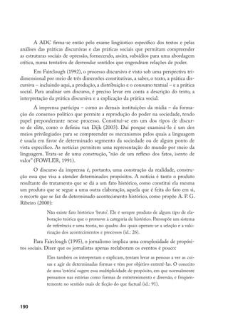 190
A ADC firma-se então pelo exame lingüístico específico dos textos e pelas
análises das práticas discursivas e das práticas sociais que permitam compreender
as estruturas sociais de opressão, fornecendo, assim, subsídios para uma abordagem
crítica, numa tentativa de desvendar sentidos que engendram relações de poder.
Em Fairclough (1992), o processo discursivo é visto sob uma perspectiva tri-
dimensional por meio de três dimensões constitutivas, a saber, o texto, a prática dis-
cursiva – incluindo aqui, a produção, a distribuição e o consumo textual – e a prática
social. Para analisar um discurso, é preciso levar em conta a descrição do texto, a
interpretação da prática discursiva e a explicação da prática social.
A imprensa participa – como as demais instituições da mídia – da forma-
ção do consenso político que permite a reprodução do poder na sociedade, tendo
papel preponderante nesse processo. Constitui-se em um dos tipos de discur-
so de elite, como o definiu van Dijk (2003). Daí porque examiná-lo é um dos
meios privilegiados para se compreender os mecanismos pelos quais a linguagem
é usada em favor de determinado segmento da sociedade ou de algum ponto de
vista específico. As notícias permitem uma representação do mundo por meio da
linguagem. Trata-se de uma construção, “não de um reflexo dos fatos, isento de
valor” (FOWLER, 1991).
O discurso da imprensa é, portanto, uma construção da realidade, constru-
ção essa que visa a atender determinados propósitos. A notícia é tanto o produto
resultante do tratamento que se dá a um fato histórico, como constitui ela mesma
um produto que se segue a uma outra elaboração, aquela que é feita do fato em si,
o recorte que se faz de determinado acontecimento histórico, como propõe A. P. G.
Ribeiro (2000):
Não existe fato histórico ‘bruto’. Ele é sempre produto de algum tipo de ela-
boração teórica que o promove à categoria de histórico. Pressupõe um sistema
de referência e uma teoria, no quadro dos quais operam-se a seleção e a valo-
rização dos acontecimentos e processos (id.: 26).
Para Fairclough (1995), o jornalismo implica uma complexidade de propósi-
tos sociais. Dizer que os jornalistas apenas reelaboram os eventos é pouco:
Eles também os interpretam e explicam, tentam levar as pessoas a ver as coi-
sas e agir de determinadas formas e têm por objetivo entretê-las. O conceito
de uma ‘estória’ sugere essa multiplicidade de propósito, em que normalmente
pensamos nas estórias como formas de entretenimento e diversão, e freqüen-
temente no sentido mais de ficção do que factual (id.: 91).
 