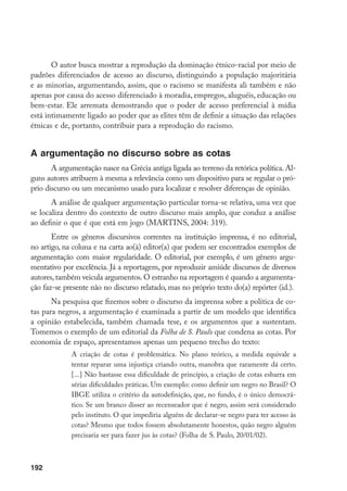 192
O autor busca mostrar a reprodução da dominação étnico-racial por meio de
padrões diferenciados de acesso ao discurso, distinguindo a população majoritária
e as minorias, argumentando, assim, que o racismo se manifesta ali também e não
apenas por causa do acesso diferenciado à moradia, empregos, aluguéis, educação ou
bem-estar. Ele arremata demostrando que o poder de acesso preferencial à mídia
está intimamente ligado ao poder que as elites têm de definir a situação das relações
étnicas e de, portanto, contribuir para a reprodução do racismo.
A argumentação no discurso sobre as cotas
A argumentação nasce na Grécia antiga ligada ao terreno da retórica política. Al-
guns autores atribuem à mesma a relevância como um dispositivo para se regular o pró-
prio discurso ou um mecanismo usado para localizar e resolver diferenças de opinião.
A análise de qualquer argumentação particular torna-se relativa, uma vez que
se localiza dentro do contexto de outro discurso mais amplo, que conduz a análise
ao definir o que é que está em jogo (MARTINS, 2004: 319).
Entre os gêneros discursivos correntes na instituição imprensa, é no editorial,
no artigo, na coluna e na carta ao(à) editor(a) que podem ser encontrados exemplos de
argumentação com maior regularidade. O editorial, por exemplo, é um gênero argu-
mentativo por excelência. Já a reportagem, por reproduzir amiúde discursos de diversos
autores,também veicula argumentos.O estranho na reportagem é quando a argumenta-
ção faz-se presente não no discurso relatado, mas no próprio texto do(a) repórter (id.).
Na pesquisa que fizemos sobre o discurso da imprensa sobre a política de co-
tas para negros, a argumentação é examinada a partir de um modelo que identifica
a opinião estabelecida, também chamada tese, e os argumentos que a sustentam.
Tomemos o exemplo de um editorial da Folha de S. Paulo que condena as cotas. Por
economia de espaço, apresentamos apenas um pequeno trecho do texto:
A criação de cotas é problemática. No plano teórico, a medida equivale a
tentar reparar uma injustiça criando outra, manobra que raramente dá certo.
[...] Não bastasse essa dificuldade de princípio, a criação de cotas esbarra em
sérias dificuldades práticas. Um exemplo: como definir um negro no Brasil? O
IBGE utiliza o critério da autodefinição, que, no fundo, é o único democrá-
tico. Se um branco disser ao recenseador que é negro, assim será considerado
pelo instituto. O que impediria alguém de declarar-se negro para ter acesso às
cotas? Mesmo que todos fossem absolutamente honestos, quão negro alguém
precisaria ser para fazer jus às cotas? (Folha de S. Paulo, 20/01/02).
 