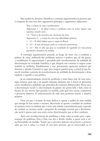 193
Para analisá-lo, devemos identificar a estrutura argumentativa aí presente que
é composta de uma tese, dois argumentos principais e argumentos subjacentes:
Tese: a criação de cotas é problemática.
Argumento 1 – no plano teórico, o problema está em tentar reparar uma
injustiça, criando outra.
1.1 – Trata-se de manobra que raramente dá certo.
Argumento 2 – a criação de cotas tem dificuldades práticas.
1.	2.1 – É difícil definir quem é negro no Brasil.
2.	2.2 – A auto-declaração pode ser usada por oportunistas.
3.	2.3 – Não se sabe que grau ou tonalidade de negritude em uma pessoa
permitiria o benefício da medida.
A estratégia argumentativa presente ao longo do texto visa a combater a
política de cotas, atribuindo-lhe problemas teóricos e práticos que, de tão graves,
a inviabilizam. A argumentação é precedida pelo reconhecimento da realidade da
discriminação na sociedade brasileira, o que atingiria não somente os negros como
também as mulheres. Paralelamente a esse pensamento, aparecem números que
ilustram a opinião. Constrói-se aqui uma imagem positiva para o jornal, já que fir-
ma de imediato a posição de reconhecimento da realidade da discriminação e deixa
explícito o repúdio a essa política.
Já na contextualização inicial do problema, o texto lança mão de uma estra-
tégia retórica, qual seja, a de igualar situações distintas, isto é, busca-se apresentar
como semelhantes, realidades que procedem de contextos diferenciados. Nesse caso,
a discriminação racial e a discriminação de gênero são postas lado a lado como se
fossem de um mesmo tipo quando, na verdade, cada qual tem causas, conjunturas
e processos distintos. O enfrentamento de cada uma, portanto, remete a soluções
próprias.
Uma vez que o restante do texto dedica-se apenas à análise de uma medida
que emerge da luta contra o racismo, silenciando-se quanto a medidas de combate
ao sexismo, torna-se evidente que o texto está voltado essencialmente para a questão
do combate ao racismo, sendo o propósito da estratégia mostrar que a discrimina-
ção racial é apenas mais uma entre outras discriminações que se deve combater.
Após esse reconhecimento do problema, o texto volta-se então para a apre-
sentação do problema. Esta é feita sem dar o devido crédito a quem seria o au-
tor/formulador da medida: “Sempre que se percebem distorções tão gritantes, a primeira
idéia que vem à cabeça é a criação de cotas para minorias, seja na universidade ou no
 