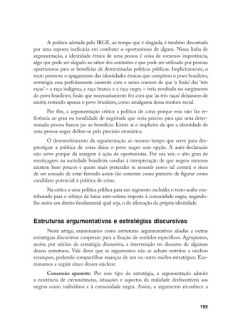 195
A política adotada pelo IBGE, ao tempo que é elogiada, é também descartada
por uma suposta ineficácia em combater o oportunismo de alguns. Nessa linha de
argumentação, a identidade étnica de uma pessoa é coisa de somenos importância,
algo que pode ser alegado ao sabor dos contextos e que pode ser utilizado por pessoas
oportunistas para se beneficiar de determinadas políticas públicas. Implicitamente, o
texto promove o apagamento das identidades étnicas que compõem o povo brasileiro,
estratégia essa perfeitamente coerente com o senso comum de que ‘a fusão’ das ‘três
raças’ – a raça indígena, a raça branca e a raça negra – teria resultado no surgimento
do povo brasileiro; fusão que necessariamente fez com que ‘as três raças’ deixassem de
existir, restando apenas o povo brasileiro, como amálgama dessa mistura racial.
Por fim, a argumentação critica a política de cotas porque esta não faz re-
ferência ao grau ou tonalidade de negritude que seria preciso para que uma deter-
minada pessoa fizesse jus ao benefício. Existe aí o implícito de que a identidade de
uma pessoa negra define-se pela precisão cromática.
O desenvolvimento da argumentação ao mesmo tempo que serve para des-
prestigiar a política de cotas deixa o povo negro sem opção. A auto-declaração
não serve porque dá margem à ação de oportunistas. Por sua vez, o alto grau de
mestiçagem na sociedade brasileira conduz à interpretação de que negros mesmos
existem bem poucos e quem mais pretender se assumir como tal correrá o risco
de ser acusado de estar fazendo assim tão somente como pretexto de figurar como
candidato potencial à política de cotas.
Na crítica a uma política pública para um segmento excluído, o texto acaba con-
tribuindo para o reforço da baixa auto-estima imposta à comunidade negra, negando-
lhe assim um direito fundamental qual seja, o da afirmação da própria identidade.
Estruturas argumentativas e estratégias discursivas
Neste artigo, examinamos como estruturas argumentativas aliadas a outras
estratégias discursivas cooperam para a fixação de sentidos específicos. Agrupamos,
assim, por núcleo de estratégia discursiva, a intervenção no discurso de algumas
dessas estruturas. Vale dizer que os argumentos não se acham restritos a núcleos
estanques, podendo compartilhar nuanças de um ou outro núcleo estratégico. Exa-
minamos a seguir cinco desses núcleos:
Concessão aparente: Por esse tipo de estratégia, a argumentação admite
a existência de circunstâncias, situações e aspectos da realidade desfavoráveis aos
negros como indivíduos e à comunidade negra. Assim, o argumento reconhece a
 