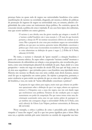196
presença baixa ou quase nula de negros nas universidades brasileiras e/ou outras
manifestações de racismo na sociedade, chegando, até mesmo, à defesa de políticas
de promoção do ingresso de negros na universidade sem, no entanto, admitir a le-
gitimidade das cotas como um instrumento dessa política. Ao contrário, apesar da
concessão inicial, a política de cotas é rejeitada. É um caso bem típico dos editoriais,
mas que ocorre também em outros gêneros.
O racismo é, sem dúvida, uma das graves mazelas que atingem o mundo. E
o ‘racismo cordial’ brasileiro não é uma exceção. [...] É mais do que louvável,
portanto, o desejo do PT de instituir mecanismos efetivos de combate ao ra-
cismo. Mas a proposta de criar cotas para estudantes negros nas universidades
públicas, em que pese sua justeza, apresenta tantas dificuldades conceituais e
práticas que o bom senso recomendaria reconsiderá-la. No plano operacional,
as cotas esbarrariam na definição de quem é negro. [...] (Folha de S. Paulo,
editorial, 11/11/02).
No texto, o racismo é chamado de “grave mazela”; a situação brasileira é
posta sob a mesma rubrica. As aspas sobre a expressão “racismo cordial” mostram o
distanciamento do editorialista em relação a essa perspectiva, não reconhecida, por-
tanto, como uma interpretação plausível da realidade do país. Aqui, alude-se a uma
perspectiva – muito em voga em meados do século XX, mas que até hoje, como se
vê, tem seus seguidores – que reivindica para o caso brasileiro uma tipicidade única.
Haveria sim racismo no Brasil, mas esse seria cordial, mais dócil, humano, menos
cruel do que os registrados em outros países. Ao rejeitar a perspectiva, portanto, o
autor credencia-se para emitir sua opinião de que as cotas não se aplicam à realida-
de brasileira, e isso, em razão de “tantas dificuldades conceituais e práticas”:
A proposta de vagas seletas para negros, muito mais que esbarrar em proble-
mas operacionais sobre a definição do que é ser negro, esbarra em equívocos
teóricos [...] Simpatizo com a causa dos negros, mas não será dando vagas
que resolveremos esse problema. Teríamos de dar condições para os negros
aumentarem seu poder de competição. Por que vamos tentar evitar uma dis-
criminação acarretando outra, uma vez que muitos pobres de quaisquer ra-
ças também não conseguem chegar à universidade? (Folha de S. Paulo, carta
ao(à) editor(a) de Gilson Luiz Volpato, professor universitário, de Botucatu,
SP, 12/11/02)
Nesse exemplo, a crítica à política de cotas é precedida pela confissão de
simpatia à “causa dos negros”, seja lá o que isso possa significar para o leitor. Mais
uma vez, a opinião emitida pelo autor intervém no sentido de resguardar sua ima-
 