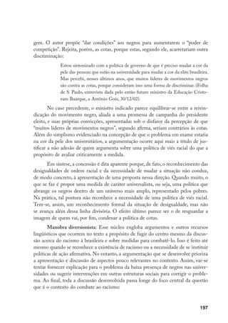 197
gem. O autor propõe “dar condições” aos negros para aumentarem o “poder de
competição”. Rejeita, porém, as cotas, porque estas, segundo ele, acarretariam outra
discriminação:
Estou sintonizado com a política de governo de que é preciso mudar a cor da
pele das pessoas que estão na universidade para mudar a cor da elite brasileira.
Mas percebi, nesses últimos anos, que muitos líderes de movimentos negros
são contra as cotas, porque consideram isso uma forma de discriminar. (Folha
de S. Paulo, entrevista dada pelo então futuro ministro da Educação Cristo-
vam Buarque, a Antônio Gois, 30/12/02).
No caso precedente, o ministro indicado parece equilibrar-se entre a reivin-
dicação do movimento negro, aliada a uma promessa de campanha do presidente
eleito, e suas próprias convicções, apresentadas sob o disfarce da percepção de que
“muitos líderes de movimentos negros”, segundo afirma, seriam contrários às cotas.
Além do simplismo evidenciado na concepção de que o problema em exame estaria
na cor da pele dos universitários, a argumentação ocorre aqui mais a título de jus-
tificar a não adesão de quem argumenta sobre uma política de viés racial do que a
propósito de avaliar criticamente a medida.
Em síntese, a concessão é dita aparente porque, de fato, o reconhecimento das
desigualdades de ordem racial e da necessidade de mudar a situação não conduz,
de modo concreto, à apresentação de uma proposta nessa direção. Quando muito, o
que se faz é propor uma medida de caráter universalista, ou seja, uma política que
abrange os negros dentro de um universo mais amplo, representado pelos pobres.
Na prática, tal postura não reconhece a necessidade de uma política de viés racial.
Tem-se, assim, um reconhecimento formal da situação de desigualdade, mas não
se avança além dessa linha divisória. O efeito último parece ser o de resguardar a
imagem de quem vai, por fim, condenar a política de cotas.
Manobra diversionista: Esse núcleo engloba argumentos e outros recursos
lingüísticos que ocorrem no texto a propósito de fugir do centro mesmo da discus-
são acerca do racismo à brasileira e sobre medidas para combatê-lo. Isso é feito até
mesmo quando se reconhece a existência de racismo ou a necessidade de se instituir
políticas de ação afirmativa. No entanto, a argumentação que se desenvolve prioriza
a apresentação e discussão de aspectos pouco relevantes no contexto. Assim, vai-se
tentar fornecer explicação para o problema da baixa presença de negros nas univer-
sidades ou sugerir intervenções em outras estruturas sociais para corrigir o proble-
ma. Ao final, toda a discussão desenvolvida passa longe do foco central da questão
que é o contexto do combate ao racismo:
 
