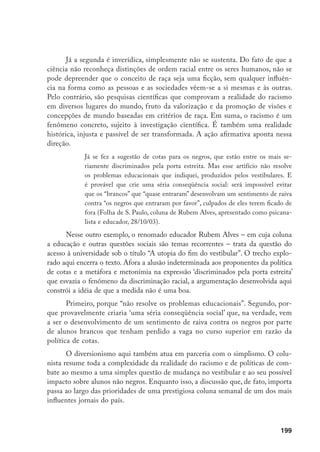 199
Já a segunda é inverídica, simplesmente não se sustenta. Do fato de que a
ciência não reconheça distinções de ordem racial entre os seres humanos, não se
pode depreender que o conceito de raça seja uma ficção, sem qualquer influên-
cia na forma como as pessoas e as sociedades vêem-se a si mesmas e às outras.
Pelo contrário, são pesquisas científicas que comprovam a realidade do racismo
em diversos lugares do mundo, fruto da valorização e da promoção de visões e
concepções de mundo baseadas em critérios de raça. Em suma, o racismo é um
fenômeno concreto, sujeito à investigação científica. É também uma realidade
histórica, injusta e passível de ser transformada. A ação afirmativa aponta nessa
direção.
Já se fez a sugestão de cotas para os negros, que estão entre os mais se-
riamente discriminados pela porta estreita. Mas esse artifício não resolve
os problemas educacionais que indiquei, produzidos pelos vestibulares. E
é provável que crie uma séria conseqüência social: será impossível evitar
que os “brancos” que “quase entraram” desenvolvam um sentimento de raiva
contra “os negros que entraram por favor”, culpados de eles terem ficado de
fora (Folha de S. Paulo, coluna de Rubem Alves, apresentado como psicana-
lista e educador, 28/10/03).
Nesse outro exemplo, o renomado educador Rubem Alves – em cuja coluna
a educação e outras questões sociais são temas recorrentes – trata da questão do
acesso à universidade sob o título “A utopia do fim do vestibular”. O trecho explo-
rado aqui encerra o texto. Afora a alusão indeterminada aos proponentes da política
de cotas e a metáfora e metonímia na expressão ‘discriminados pela porta estreita’
que esvazia o fenômeno da discriminação racial, a argumentação desenvolvida aqui
constrói a idéia de que a medida não é uma boa.
Primeiro, porque “não resolve os problemas educacionais”. Segundo, por-
que provavelmente criaria ‘uma séria conseqüência social’ que, na verdade, vem
a ser o desenvolvimento de um sentimento de raiva contra os negros por parte
de alunos brancos que tenham perdido a vaga no curso superior em razão da
política de cotas.
O diversionismo aqui também atua em parceria com o simplismo. O colu-
nista resume toda a complexidade da realidade do racismo e de políticas de com-
bate ao mesmo a uma simples questão de mudança no vestibular e ao seu possível
impacto sobre alunos não negros. Enquanto isso, a discussão que, de fato, importa
passa ao largo das prioridades de uma prestigiosa coluna semanal de um dos mais
influentes jornais do país.
 