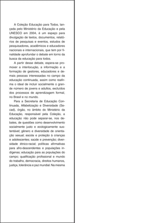 A Coleção Educação para Todos, lan-
çada pelo Ministério da Educação e pela
UNESCO em 2004, é um espaço para
divulgação de textos, documentos, relató-
rios de pesquisas e eventos, estudos de
pesquisadores, acadêmicos e educadores
nacionais e internacionais, que tem por fi-
nalidade aprofundar o debate em torno da
busca da educação para todos.
A partir desse debate, espera-se pro-
mover a interlocução, a informação e a
formação de gestores, educadores e de-
mais pessoas interessadas no campo da
educação continuada, assim como reafir-
ma o ideal de incluir socialmente o gran-
de número de jovens e adultos, excluídos
dos processos de aprendizagem formal,
no Brasil e no mundo.
Para a Secretaria de Educação Con-
tinuada, Alfabetização e Diversidade (Se-
cad), órgão, no âmbito do Ministério da
Educação, responsável pela Coleção, a
educação não pode separar-se, nos de-
bates, de questões como desenvolvimento
socialmente justo e ecologicamente sus-
tentável; gênero e diversidade de orienta-
ção sexual; escola e proteção à crianças
e adolescentes; saúde e prevenção; diver-
sidade étnico-racial; políticas afirmativas
para afro-descendentes e populações in-
dígenas; educação para as populações do
campo; qualificação profissional e mundo
do trabalho, democracia, direitos humanos,
justiça, tolerância e paz mundial.Na mesma
 