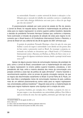 20
na universidade. Garantir o caráter universal do direito à educação e a ha-
bilitação para o mercado de trabalho são caminhos custosos e complicados;
por outro lado, eliminar deficiências será mais justo e eficaz do que fingir
que elas não existem19
.
O posicionamento adotado por outro jornal do estado do Rio de Janeiro,
o Jornal do Brasil, foi naquela época, favorável à implementação de políticas de
cotas para os negros ingressarem no ensino superior público brasileiro. Apoiando
a decisão do presidente Fernando Henrique Cardoso que, conforme a imprensa,
havia autorizado a inclusão da proposta de adoção de cotas para negros no do-
cumento que o Brasil levaria à III Conferência Internacional Contra o Racismo, o
Jornal do Brasil em seu editorial do dia 28 de agosto de 2001 afirmava que:
A posição do presidente Fernando Henrique a favor da ação de cotas para
facilitar o acesso de negros à universidade é sem dúvida um dos pontos altos
da luta contra o preconceito racial no Brasil. Ao encampar a proposta, au-
torizando sua inclusão no documento que o Brasil levará à 3ª Conferência
Internacional contra o Racismo, em Durban, na África do Sul, é como se es-
tivesse, apesar de algumas resistências internas, dando o pontapé inicial numa
nova era20
.
Apesar de alguns poucos meios de comunicação impressa (de prestígio) do
país, como o Jornal do Brasil, concordarem com a implementação de cotas para
os negros ingressarem no ensino público superior brasileiro, prevaleceu, e tem
prevalecido até hoje, entre a maioria absoluta dos meios de comunicação uma
posição contrária a esse tipo de política de ação afirmativa21
, mesmo havendo o
reconhecimento explícito, entre os jornais de grande circulação nacional, de que
os negros são discriminados racialmente no Brasil. O jornal Folha de S. Paulo, um
dos mais lidos e prestigiados meios de comunicação impressa do país, publicou
mais de um editorial posicionando-se contra cotas para os negros ingressarem
nas universidades públicas brasileiras22
. Segundo esse jornal, a implementação de
cotas para negros implicaria reparar uma injustiça com a criação de outra:
O governo brasileiro, por exemplo, leva a Durban a proposta de criar co-
tas para negros e seus descendentes nas universidades públicas. Esta Folha se
opõe ao sistema de cotas. Isso não significa, entretanto, que todo tipo de ação
19	Jornal O Globo, 24 de agosto de 2001, p. 6.
20	Id., Ibid. p. 8.
21	Vide o texto de André Ricardo N. Martins publicado neste livro.
22	Vide o editorial do dia 28 de janeiro de 2002, entre outros.
 