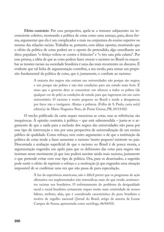 200
Efeito contrário: Por essa perspectiva, apela-se a temores subjacentes no in-
consciente coletivo, mostrando a política de cotas como uma ameaça, para, dessa for-
ma, argumentar que ela é um complicador a mais na conjuntura do ensino superior ou
mesmo das relações raciais. Trabalha-se, portanto, com idéias opostas, mostrando que
o efeito da política de cotas poderá ser o oposto do pretendido, algo semelhante aos
ditos populares “o feitiço voltou-se contra o feiticeiro” e “o tiro saiu pela culatra”. Por
esse prisma, a idéia de que as cotas podem fazer crescer o racismo no Brasil ou exacer-
bar as tensões raciais na sociedade brasileira é uma das mais recorrentes no discurso. É
evidente que tal linha de argumentação contribui, a seu modo, para minar um propó-
sito fundamental da política de cotas, que é, justamente, o combate ao racismo:
A maioria dos negros não entram nas universidades não porque são negros,
e sim porque são pobres e não têm condições para um estudo mais forte. É
nisso que o governo deve se concentrar: em oferecer a todos os pobres (de
qualquer cor de pele) as condições de estudo para que ingressem em um curso
universitário. O racismo é muito pequeno no Brasil e tende a desaparecer,
por favor não o instiguem. Abaixo a pobreza. (Folha de S. Paulo, carta ao(à)
editor(a) de Mário Nogueira Neto, de Ponta Grossa, PR, 05/11/02)
O trecho publicado da carta sequer menciona as cotas, mas as referências são
inequívocas. À opinião contrária à política – que está subentendida – junta-se o ar-
gumento de que a saída para a exclusão dos negros das universidades não passa por
esse tipo de intervenção e sim por uma perspectiva de universalização de um ensino
público de qualidade. Como reforço, vem outro argumento: o de que a instituição da
política de cotas tende a fazer aumentar o racismo ‘muito pequeno’ existente no país.
Descontada a avaliação superficial de que o racismo no Brasil é de pouca monta, a
argumentação engendra um apelo para que os defensores das cotas para negros não
insistam nesse movimento já que isso poderá suscitar ainda mais racismo, justamente
o que pretende evitar com esse tipo de política. Ora, para os desavisados, a sugestão
pode surtir o efeito de reprimir o esforço e a motivação já que engendra uma situação
impossível de se confirmar uma vez que não passa de pura especulação.
À luz da experiência americana, não é difícil prever que os programas de ação
afirmativa ora implementados irão intensificar, mais do que erodir, sentimen-
tos racistas nos brasileiros. O enfrentamento do problema da desigualdade
racial e social brasileira certamente requer muito mais criatividade de nossos
líderes, atributo, aliás, que é considerado característico do povo brasileiro e
motivo de orgulho nacional (Jornal do Brasil, artigo de autoria de Leone
Campos de Souza, apresentada como socióloga, 06/04/03).
 