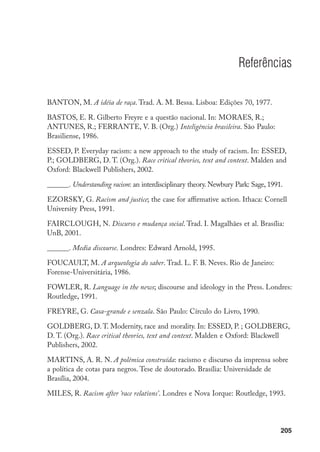 205
Referências
BANTON, M. A idéia de raça. Trad. A. M. Bessa. Lisboa: Edições 70, 1977.
BASTOS, E. R. Gilberto Freyre e a questão nacional. In: mOrAES, r.;
ANTUNES, R.; FErrANTE, v. B. (Org.) Inteligência brasileira. São Paulo:
Brasiliense, 1986.
ESSED, P. Everyday racism: a new approach to the study of racism. In: ESSED,
P.; GOLDBERG, D. T. (Org.). Race critical theories, text and context. Malden and
Oxford: Blackwell Publishers, 2002.
______. Understanding racism: an interdisciplinary theory. Newbury Park: Sage, 1991.
EzOrSKY, G. Racism and justice; the case for affirmative action. Ithaca: Cornell
University Press, 1991.
FAirCLOUGh, N. Discurso e mudança social. Trad. I. Magalhães et al. Brasília:
UnB, 2001.
______. Media discourse. Londres: Edward Arnold, 1995.
FOUCAULT, M. A arqueologia do saber. Trad. L. F. B. Neves. Rio de Janeiro:
Forense-Universitária, 1986.
FOwLEr, r. Language in the news; discourse and ideology in the Press. Londres:
Routledge, 1991.
FrEYrE, G. Casa-grande e senzala. São Paulo: Círculo do Livro, 1990.
GOLDBErG, D. T. Modernity, race and morality. In: ESSED, P. ; GOLDBErG,
D. T. (Org.). Race critical theories, text and context. Malden e Oxford: Blackwell
Publishers, 2002.
MARTINS, A. R. N. A polêmica construída: racismo e discurso da imprensa sobre
a política de cotas para negros. Tese de doutorado. Brasília: Universidade de
Brasília, 2004.
Miles, R. Racism after ‘race relations’. Londres e Nova Iorque: Routledge, 1993.
 