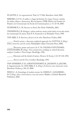 206
PLANTiN, C. La argumentación. Trad. A. T. Valls. Barcelona: Ariel, 2001.
RIBEIRO, A. P. G. A mídia e o lugar da história. In: Lugar Comum: estudos
de mídia, cultura e democracia. Rio de Janeiro: UFrJ (Núcleo de Estudos de
Projetos em Comunicação da Escola de Comunicações), n. 11: 25-44, 2000.
SChwArCz, L. m. Racismo no Brasil. São Paulo: Publifolha, 2001.
ThOmPSON, J. B. Ideologia e cultura moderna: teoria social crítica na era dos meios
de comunicação de massa. Trad. P. A. Guareschi et al. Petrópolis: Vozes, 1998.
VAN DIJK, T. A. Racismo y discurso de las elites. Barcelona: Gedisa, 2003.
______. New(s) racism: a discourse analytical approach. In: COTTLE, S. (Org.)
Ethnic minorities and the media. Philadelphia: Open University Press, 2000.
______. Discourse, power and access. In: C. R. Caldas-Coulthard;
Coulthard, M. (Org.). Texts and practices; readings in critical discourse
analysis. Londres e Nova Iorque: Routledge, 1996.
______. Discourse and the denial of racism. Discourse  Society, 3 (1): 87-118, 1992.
______. Racism and the Press. Londres: Routledge, 1991.
VAN EEMEREN, F. H.; GrOOTENDOrST, r.; JACKSON, S.; JACOBS,
S. Argumentación. In: vAN DIJK, T. A. (Org.). El discurso como interacción social.
Barcelona: Gedisa, p. 305-33, 2000.
WEST, C. A. Genealogy of modern racism. In: ESSED, P. ; GOLDBErG,
D. T. (Org.). Race critical theories, text and context. Malden e Oxford: Blackwell
Publishers, 2002.
 
