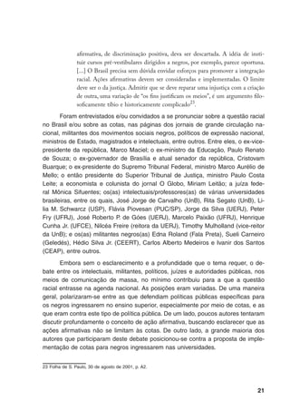 21
afirmativa, de discriminação positiva, deva ser descartada. A idéia de insti-
tuir cursos pré-vestibulares dirigidos a negros, por exemplo, parece oportuna.
[...] O Brasil precisa sem dúvida envidar esforços para promover a integração
racial. Ações afirmativas devem ser consideradas e implementadas. O limite
deve ser o da justiça. Admitir que se deve reparar uma injustiça com a criação
de outra, uma variação de “os fins justificam os meios”, é um argumento filo-
soficamente tíbio e historicamente complicado23
.
Foram entrevistados e/ou convidados a se pronunciar sobre a questão racial
no Brasil e/ou sobre as cotas, nas páginas dos jornais de grande circulação na-
cional, militantes dos movimentos sociais negros, políticos de expressão nacional,
ministros de Estado, magistrados e intelectuais, entre outros. Entre eles, o ex-vice-
presidente da república, Marco Maciel; o ex-ministro da Educação, Paulo Renato
de Souza; o ex-governador de Brasília e atual senador da república, Cristovam
Buarque; o ex-presidente do Supremo Tribunal Federal, ministro Marco Aurélio de
Mello; o então presidente do Superior Tribunal de Justiça, ministro Paulo Costa
Leite; a economista e colunista do jornal O Globo, Miriam Leitão; a juíza fede-
ral Mônica Sifuentes; os(as) intelectuais/professores(as) de várias universidades
brasileiras, entre os quais, José Jorge de Carvalho (UnB), Rita Segato (UnB), Li-
lia M. Schwarcz (USP), Flávia Piovesan (PUC/SP), Jorge da Silva (UERJ), Peter
Fry (UFRJ), José Roberto P. de Góes (UERJ), Marcelo Paixão (UFRJ), Henrique
Cunha Jr. (UFCE), Nilcéa Freire (reitora da UERJ), Timothy Mulholland (vice-reitor
da UnB); e os(as) militantes negros(as) Edna Roland (Fala Preta), Sueli Carneiro
(Geledés), Hédio Silva Jr. (CEERT), Carlos Alberto Medeiros e Ivanir dos Santos
(CEAP), entre outros.
Embora sem o esclarecimento e a profundidade que o tema requer, o de-
bate entre os intelectuais, militantes, políticos, juízes e autoridades públicas, nos
meios de comunicação de massa, no mínimo contribuiu para a que a questão
racial entrasse na agenda nacional. As posições eram variadas. De uma maneira
geral, polarizaram-se entre as que defendiam políticas públicas específicas para
os negros ingressarem no ensino superior, especialmente por meio de cotas, e as
que eram contra este tipo de política pública. De um lado, poucos autores tentaram
discutir profundamente o conceito de ação afirmativa, buscando esclarecer que as
ações afirmativas não se limitam às cotas. De outro lado, a grande maioria dos
autores que participaram deste debate posicionou-se contra a proposta de imple-
mentação de cotas para negros ingressarem nas universidades.
23	Folha de S. Paulo, 30 de agosto de 2001, p. A2.
 