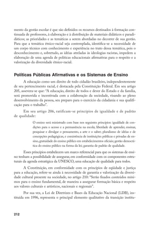 212
mento da gestão escolar é que são definidos os recursos destinados à formação con-
tinuada de professores, à elaboração e à distribuição de materiais didáticos e paradi-
dáticos; as prioridades e as temáticas a serem abordadas no decorrer de sua gestão.
Para que a temática étnico-racial seja contemplada, identifica-se a necessidade de
um corpo técnico com conhecimento e experiência no trato dessa temática, pois o
desconhecimento e, sobretudo, as idéias atreladas às ideologias racistas, impedem a
elaboração de uma agenda de políticas educacionais afirmativas para o respeito e a
valorização da diversidade étnico-racial.
Políticas Públicas Afirmativas e os Sistemas de Ensino
A educação como um direito de todo cidadão brasileiro, independentemente
de seu pertencimento racial, é destacada pela Constituição Federal. Em seu artigo
205, assevera-se que: “A educação, direito de todos e dever do Estado e da família,
será promovida e incentivada com a colaboração da sociedade, visando ao pleno
desenvolvimento da pessoa, seu preparo para o exercício da cidadania e sua qualifi-
cação para o trabalho”.
Em seu artigo 206, ratificam-se princípios de igualdade e de padrão
de qualidade:
O ensino será ministrado com base nos seguintes princípios: igualdade de con-
dições para o acesso e a permanência na escola; liberdade de aprender, ensinar,
pesquisar e divulgar o pensamento, a arte e o saber; pluralismo de idéias e de
concepções pedagógicas, e coexistência de instituições públicas e privadas de en-
sino, gratuidade do ensino público em estabelecimentos oficiais; gestão democrá-
tica do ensino público na forma da lei; garantia de padrão de qualidade.
Esses princípios estabelecem um marco referencial para que os sistemas de ensi-
no tenham a possibilidade de assegurar, em conformidade com os componentes estru-
turais da agenda estratégica da UNESCO, uma educação de qualidade para todos.
A Constituição, em conformidade com os princípios de eqüidade e justiça
para a educação, refere-se ainda à necessidade de garantia e valorização da diversi-
dade cultural presente na sociedade, no artigo 210: “Serão fixados conteúdos míni-
mos para o ensino fundamental, de maneira a assegurar formação básica e respeito
aos valores culturais e artísticos, nacionais e regionais”.
Por sua vez, a Lei de Diretrizes e Bases da Educação Nacional (LDB), ins-
tituída em 1996, representa o principal elemento qualitativo da transição institu-
 