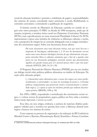 213
cional da educação brasileira e permitiu a redefinição de papéis e responsabilidades
dos sistemas de ensino, concedendo maior autonomia à escola, flexibilizando os
conteúdos curriculares e estimulando a qualificação do magistério.
A história recente do Ministério da Educação caminha no sentido de se-
guir estes vários princípios. O MEC na década de 1990 incorporou, ainda que de
maneira incipiente, a temática étnico-racial nos Parâmetros Curriculares Nacionais
(PCNs), mais especificamente no tema transversal Pluralidade Cultural. Os PCNs
representaram à época uma tentativa de evidenciar as diferenças culturais e raciais,
com a perspectiva de integrá-las ao currículo, dialogando com as antigas reivindica-
ções dos movimentos negros. Sobre esse documento, Souza afirma:
Há nesse documento uma vasta discussão teórica, mas por vezes fica-me a
impressão de bricolagem, caleidoscópio [...]. O teor do documento soa-me
muito mais como discurso ideológico, lacunar, do que efetivamente uma pro-
posta curricular. Deve-se salientar, entretanto, que o fato de a questão estar
posta em um documento pedagógico nacional, mesmo que precariamente,
significa um grande avanço, pois só é possível pensar sobre o que está mate-
rializado (SOUZA, 2001: 54, 55 e 58).
O Programa Nacional dos Direitos Humanos (PNDH), por sua vez, sinaliza
um diálogo inicial sobre políticas públicas afirmativas no âmbito da Educação. Na
seção sobre educação, propõe:
[...] desenvolver ações afirmativas para o acesso dos negros aos cursos profis-
sionalizantes, à universidade e às áreas de tecnologia de ponta [...] formular
políticas compensatórias que promovam social e economicamente a comuni-
dade negra [...] e apoiar as ações da iniciativa privada que realizem discrimi-
nação positiva. (BRASIL, 1996, p. 30)
Em 1999, o MEC, respondendo à reivindicação dos movimentos sociais ne-
gros e a críticas severas de pesquisadores negros, publica um livro sobre a temática
étnico-racial, Superando o racismo na escola
.
Essa obra, em seus artigos, evidencia a ausência de materiais didático peda-
gógicos voltados para a temática em questão, bem como a diferença abismal entre
negros e brancos nos sistemas de ensino.
Como resposta ao processo de organização e de realização da III Conferência
Mundial Contra o Racismo, Discriminação Racial, Xenofobia e Formas Correlatas
	 Esse livro, coordenado pelo professor Kabengele Munanga, foi reeditado pelo MEC em 2005.
 