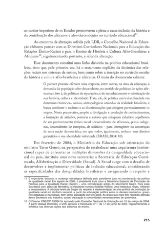215
ao caráter imperioso de os Estados promoverem a plena e exata inclusão da história e
da contribuição dos africanos e afro-descendentes no currículo educacional11
.
Ao encontro da alteração sofrida pela LDB, o Conselho Nacional de Educa-
ção elaborou parecer com as Diretrizes Curriculares Nacionais para a Educação das
Relações Étnico-Raciais e para o Ensino de História e Cultura Afro-Brasileiras e
Africanas12
, regulamentando, portanto, a referida alteração.
Esse documento constitui uma linha divisória na política educacional brasi-
leira, visto que, pela primeira vez, há o tratamento explícito da dinâmica das rela-
ções raciais nos sistemas de ensino, bem como sobre a inserção no currículo escolar
da história e cultura afro-brasileiras e africanas. O texto do documento salienta:
O parecer procura oferecer uma resposta, entre outras, na área da educação, à
demanda da população afro-descendente, no sentido de políticas de ações afir-
mativas, isto é, de políticas de reparações, e de reconhecimento e valorização de
sua história, cultura e identidade. Trata, ele, de política curricular, fundada em
dimensões históricas, sociais, antropológicas oriundas da realidade brasileira, e
busca combater o racismo e as discriminações que atingem particularmente os
negros. Nesta perspectiva, propõe a divulgação e produção de conhecimentos,
a formação de atitudes, posturas e valores que eduquem cidadãos orgulhosos
de seu pertencimento étnico-racial –descendentes de africanos, povos indíge-
nas, descendentes de europeus, de asiáticos – para interagirem na construção
de uma nação democrática, em que todos, igualmente, tenham seus direitos
garantidos e sua identidade valorizada (BRASI, 2004: 10).
Em fevereiro de 2004, o Ministério da Educação sob orientação do
ministro Tarso Genro, na perspectiva de estabelecer uma arquitetura institu-
cional capaz de enfrentar as múltiplas dimensões da desigualdade educacio-
nal do país, instituiu uma nova secretaria: a Secretaria de Educação Conti-
nuada, Alfabetização e Diversidade (Secad). A Secad surge com o desafio de
desenvolver e implementar políticas de inclusão educacional, considerando
as especificidades das desigualdades brasileiras e assegurando o respeito e
11		
É importante destacar a mudança estratégica definida pelo presidente Lula na coordenação da política
de igualdade racial. Em agosto de 2003, o presidente Lula criou a Secretaria Especial de Promoção de
Políticas para a Igualdade Racial (Seppir) – uma reivindicação antiga do Movimento Negro. Para essa
Secretaria com status de Ministério, o presidente nomeou Matilde Ribeiro, uma intelectual negra, militante
e pesquisadora. A principal tarefa da Seppir diz respeito à implementação de uma política de promoção da
igualdade racial em território nacional, a partir da articulação política entre os demais ministérios, gover-
nos estaduais e municipais, bem como sociedade civil em geral. As áreas que mais têm recebido atenção
desta Secretaria são trabalho, saúde, educação e comunidades remanescentes de quilombos.
12		
O Parecer CNE/CP 3/2004 foi aprovado pelo Conselho Nacional de Educação em 10 de março de 2004.
A partir dessas Diretrizes, o CNE aprovou a Resolução no
1, de 17 de junho de 2004, regulamentando a
temática nas diversas ações dos sistemas de ensino.
 