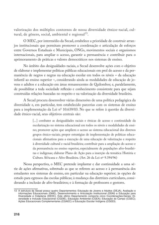 216
valorização dos múltiplos contornos de nossa diversidade étnico-racial, cul-
tural, de gênero, social, ambiental e regional13
.
O MEC, por intermédio da Secad, estabelece a prioridade de construir arran-
jos institucionais que permitam promover a coordenação e articulação de esforços
entre Governos Estaduais e Municipais, ONGs, movimentos sociais e organismos
internacionais, para ampliar o acesso, garantir a permanência e contribuir para o
aprimoramento de práticas e valores democráticos nos sistemas de ensino.
No âmbito das desigualdades raciais, a Secad desenvolve ações com o objetivo
de elaborar e implementar políticas públicas educacionais em prol do acesso e da per-
manência de negros e negras na educação escolar em todos os níveis – da educação
infantil ao ensino superior –, considerando ainda as modalidades de educação de jo-
vens e adultos e a educação em áreas remanescentes de Quilombos; e, paralelamente,
de possibilitar a toda sociedade reflexão e conhecimento consistente para que sejam
construídas relações baseadas no respeito e na valorização da diversidade brasileira.
A Secad procura desenvolver várias dimensões de uma política pedagógica da
diversidade e, em particular, tem estabelecido parcerias com os sistemas de ensino
para a implementação da Lei no
10.639/03. No que se refere à questão da diversi-
dade étnico-racial, seus objetivos centrais são:
[...] combater as desigualdades raciais e étnicas de acesso e continuidade da
escolarização no sistema educacional em todos os níveis e modalidades de ensi-
no; promover ações que ampliem o acesso ao sistema educacional dos diversos
grupos étnico-raciais; propor estratégias de implementação de políticas educa-
cionais afirmativas para a execução de uma educação de valorização e respeito
à diversidade cultural e racial brasileira; contribuir para a ampliação do acesso e
da permanência no ensino superior, especialmente de populações afro-brasilei-
ras e indígenas; elaborar Plano de Ação para a inserção da temática História e
Cultura Africana e Afro-Brasileira. (Art. 26 da Lei nº 9.394/96)
Nessa perspectiva, o MEC pretende implantar e dar continuidade a uma sé-
rie de ações afirmativas, sobretudo as que se referem ao acesso e à permanência dos
estudantes nos sistemas de ensino, em particular na educação superior; às opções de
estudo para egressos das escolas públicas; à mudança das diretrizes curriculares, consi-
derando a inclusão de afro-brasileiros; e à formação de professores e gestores.
13		
A estrutura da Secad possui quatro Departamentos: Educação de Jovens e Adultos (DEJA), Avaliação e
informações Educacionais (DAIE), Desenvolvimento e Articulação Institucional (DDAI) e Educação para
Diversidade e Cidadania (DEDC). Este último Departamento comporta cinco Coordenações-Gerais: Di-
versidade e Inclusão Educacional (CGDIE), Educação Ambiental (CGEA); Educação do Campo (CGEC);
Ações Educacionais Complementares (CGAEC) e Educação Escolar Indígena (CGEEI).
 