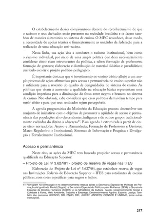 217
O estabelecimento desses compromissos decorre do reconhecimento de que
o racismo e seus derivados estão presentes na sociedade brasileira e se fazem tam-
bém de maneira sistemática no sistema de ensino. O MEC reconhece, desse modo,
a necessidade de apoiar técnica e financeiramente as unidades da federação para a
realização de uma educação anti-racista.
Nessa linha, sua ação visa a combater o racismo institucional, bem como
o racismo individual, por meio de uma ampla política que deva necessariamente
considerar cinco eixos estruturantes da política, a saber: formação de professores;
formação de gestores; elaboração e distribuição de material didático e paradidático;
currículo escolar e projeto político-pedagógico.
É importante destacar que o investimento no ensino básico alheio a um am-
plo processo de ações afirmativas para acesso e permanência no ensino superior não
é suficiente para a reversão do quadro de desigualdades no sistema de ensino. As
políticas que visam a aumentar a qualidade na educação básica representam uma
condição imperiosa para a diminuição do fosso entre negros e brancos no sistema
de ensino. Não obstante, cabe considerar que essas políticas demandam tempo para
surtir efeito e para que seus resultados sejam perceptíveis.
A agenda programática do Ministério da Educação procura desenvolver um
conjunto de iniciativas com o objetivo de promover a eqüidade de acesso e perma-
nência das populações afro-descendentes, indígenas e de outros grupos tradicional-
mente excluídos do direito à educação14
. Essa agenda é estruturada a partir de cin-
co eixos norteadores: Acesso e Permanência; Formação de Professores e Gestores;
Marco Regulatório e Institucional; Sistemas de Informação e Pesquisa; e Divulga-
ção e Fortalecimento Institucional.
Acesso e permanência
Neste eixo, as ações do MEC tem buscado propiciar acesso e permanência
qualificada na Educação Superior:
– Projeto de Lei nº 3.627/01 - projeto de reserva de vagas nas IFES
Elaboração do Projeto de Lei no
3.627/04, que estabelece reserva de vagas
nas Instituições Federais de Educação Superior – IFES para estudantes de escolas
públicas, com cotas específicas para negros e índios.
14	Participam na formulação e no desenvolvimento dessas ações a Secretaria Especial de Políticas de Pro-
moção da Igualdade Racial (Seppir), a Secretaria Especial de Políticas para Mulheres (SPM), a Secretaria
Especial de Direitos Humanos (SEDH), e os Ministérios da Cultura, Saúde, Desenvolvimento Social e
Combate à Fome, Meio Ambiente, Trabalho e Emprego, Desenvolvimento Agrário, Esporte, Justiça. Tam-
bém são parceiros UNESCO, BID, PNUD, OEI, UNICEF, ANDIFES, CONSED E UNDIME, entre outras
instituições.
 