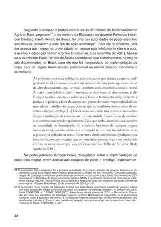 22
Seguindo orientação e prática contrárias às do ministro do Desenvolvimento
Agrário, Raul Jungmann24
, o ex-ministro da Educação do governo Fernando Henri-
que Cardoso, Paulo Renato de Souza, foi uma das autoridades do poder executivo
que mais se opuseram a este tipo de ação afirmativa25
. Para ele “o problema para
dar acesso aos negros na universidade em nosso país infelizmente não é a cota,
é acesso à educação básica” (Correio Braziliense, 8 de setembro de 2001). Apesar
de o ex-ministro Paulo Renato de Souza reconhecer que historicamente os negros
são discriminados no Brasil, para ele não há necessidade de implementação de
cotas para os negros terem acesso preferencial ao ensino superior. Conforme o
ex-ministro,
As propostas para uma política de ação afirmativa que reduza a extrema desi-
gualdade racial em nosso país vêm ao encontro de uma justa aspiração não só
de afro-descendentes, mas de todo brasileiro com consciência social e moral.
A maior mortalidade infantil e materna, as altas taxas de desemprego, as di-
ferenças salariais injustas, a pobreza e a fome, o tratamento desigual frente a
justiça e a polícia, a falta de acesso aos postos de maior responsabilidade no
mercado de trabalho são cargas pesadas que os brasileiros descendentes de es-
cravos carregam até hoje. [...] Oxalá nossa sociedade não precise, como outras,
chegar à instituição de cotas raciais na universidade. Temos metas de inclusão
e as estamos cumprindo rapidamente. Pelo que tenho acompanhado, acredito
na capacidade de desempenho do estudante brasileiro de qualquer origem
social ou racial, quando estimulado e apoiado. Se isso não for suficiente, serei
o primeiro a defender as cotas. Entretanto, desde que tenham condições para
isso, não há por que imaginar que os estudantes pobres, negros ou pardos não
entrem na universidade por seus próprios méritos (Folha de S. Paulo, 30 de
agosto de 2001).
No poder judiciário também houve divergência sobre a implementação de
cotas para negros terem acesso aos espaços de poder e prestígio, especialmen-
24	O ex-ministro Raul Jungmann foi a primeira autoridade do primeiro escalão do governo federal que im-
plementou cotas para negros terem acesso preferencial a cargos em seu ministério: “Concursos públicos,
cargos de confiança e empresas prestadoras de serviços terceirizados: todos terão cota mínima de 20%
para negros no Ministério do Desenvolvimento Agrário (MDA) e no Instituto Nacional de Colonização e Re-
forma Agrária (INCRA). Pela primeira vez, o Executivo brasileiro adota um programa de ações afirmativas
para negros”, (Correio Braziliense, 05 de setembro de 2001, p. 10).
25	O ex-ministro Paulo Renato, da Educação, foi uma das autoridades do primeiro escalão do governo federal
que mais publicaram artigos contrários às cotas no caderno “Tendências/Debates”, do jornal Folha de S.
Paulo (30/08/2001, 11/12/2001, 30/01/2002). Além disso, desde janeiro de 2001, o Ministério da Educa-
ção, por meio seu secretário de educação superior, Antônio Macdowell de Figueiredo, já se posicionava
contra as cotas. Segundo o secretário, “a Constituição impede qualquer tipo de discriminação positiva, que
beneficia as minorias [...] Isso é uma questão de solução mais estrutural do que de medidas como cotas”
(Folha de S. Paulo, 14/01/2001, p. C2).
 