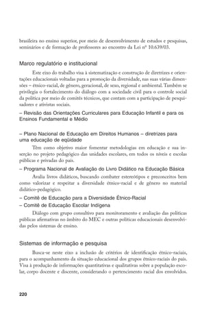 220
brasileira no ensino superior, por meio de desenvolvimento de estudos e pesquisas,
seminários e de formação de professores ao encontro da Lei no
10.639/03.
Marco regulatório e institucional
Este eixo do trabalho visa à sistematização e construção de diretrizes e orien-
tações educacionais voltadas para a promoção da diversidade, nas suas várias dimen-
sões – étnico-racial, de gênero, geracional, de sexo, regional e ambiental. Também se
privilegia o fortalecimento do diálogo com a sociedade civil para o controle social
da política por meio de comitês técnicos, que contam com a participação de pesqui-
sadores e ativistas sociais.
– Revisão das Orientações Curriculares para Educação Infantil e para os
Ensinos Fundamental e Médio
– Plano Nacional de Educação em Direitos Humanos – diretrizes para
uma educação de eqüidade
Têm como objetivo maior fomentar metodologias em educação e sua in-
serção no projeto pedagógico das unidades escolares, em todos os níveis e escolas
públicas e privadas do país.
– Programa Nacional de Avaliação do Livro Didático na Educação Básica
Avalia livros didáticos, buscando combater estereótipos e preconceitos bem
como valorizar e respeitar a diversidade étnico-racial e de gênero no material
didático-pedagógico.
– Comitê de Educação para a Diversidade Étnico-Racial
– Comitê de Educação Escolar Indígena
Diálogo com grupo consultivo para monitoramento e avaliação das políticas
públicas afirmativas no âmbito do MEC e outras políticas educacionais desenvolvi-
das pelos sistemas de ensino.
Sistemas de informação e pesquisa
Busca-se neste eixo a inclusão de critérios de identificação étnico-raciais,
para o acompanhamento da situação educacional dos grupos étnico-raciais do país.
Visa à produção de informações quantitativas e qualitativas sobre a população esco-
lar, corpo docente e discente, considerando o pertencimento racial dos envolvidos.
 