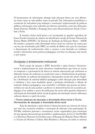 221
O levantamento de informações abrange toda educação básica em seus diferen-
tes níveis, tanto na rede pública como na privada. Tais informações possibilitam a
construção de indicadores para avaliação e construção/ implementação de políticas
públicas, informações estas utilizadas por diversos ministérios, entre eles, Educação,
Saúde, Esportes, Trabalho e Emprego, bem como Desenvolvimento Social e Com-
bate à Fome.
A temática étnico-racial passa a ser incorporada às agendas específicas do
Censo Escolar (inclusão de critérios de identificação racial), do Exame Nacional do
Ensino Médio (ENEM) e do Sistema de Avaliação da Educação Básica - SAEB.
Os estudos e pesquisas sobre diversidade étnico-racial nos sistemas de ensino, por
sua vez, são incentivados pelo MEC, no sentido de definir uma ação de construção
e disseminação de conhecimento sobre o racismo e seus derivados no cotidiano
escolar e desenvolver novas práticas pedagógicas com base na educação anti-racista
e anti-sexista.
Divulgação e fortalecimento institucional
Neste campo de atuação, o MEC desenvolve e apóia técnica e financeira-
mente a implementação de ações educativas complementares que visem ao acesso,
ao reingresso e à permanência de alunos ao sistema educacional, que enfrentem as
diferentes formas de violências na escola, bem como o fortalecimento da participa-
ção da família na melhoria da freqüência e desempenho escolar dos alunos. Englo-
ba a distribuição de material didático-pedagógico sobre educação para diversidade
e cidadania e tem como finalidade apoiar a produção, distribuição e difusão de
materiais didático-pedagógicos com conteúdos e atividades que possam ser desen-
volvidas em sala de aula, auxiliar o professor no desenvolvimento de sua prática pe-
dagógica e/ou ampliar o acervo de publicações da escola sobre questões referentes à
valorização da diversidade étnico-racial, de gênero, de orientação sexual e diferenças
culturais, dentro e a partir da escola.
– Fóruns estaduais de educação e diversidade étnico-racial e Fóruns
Permanentes de educação e diversidade étnico-racial
Ação de articulação e apoio técnico e financeiro junto aos sistemas de ensino,
por meio das secretarias estaduais e municipais de educação (com participação de
NEABs, sindicatos patronais e movimentos sociais organizados), para construção
de uma agenda educacional que possibilite a implementação da Lei no
10.639/2003
e as Diretrizes Nacionais Curriculares para a Educação das Relações Étnico-Raciais
e o Ensino de História e Cultura Afro-Brasileira e Africana, em todos os sistemas
 