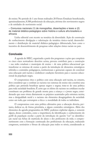 222
de ensino. No período de 1 ano foram realizados 20 Fóruns Estaduais beneficiando,
aproximadamente, 8.500 profissionais da educação, ativistas dos movimentos negros
e de entidades do movimento social.
– Concursos nacionais (1) de monografias, dissertações e teses e (2)
de material didático-pedagógico sobre história e cultura afro-brasileira e
africana
Linha editorial com recorte na temática da diversidade. Ação de construção
de conhecimento divulgação e valorização da temática étnico-racial; desenvolvi-
mento e distribuição de material didático-pedagógico diferenciado, bem como o
incentivo de desenvolvimento de pesquisas sobre relações étnico raciais no país.
Conclusão
A agenda do MEC, organizada a partir dos programas e ações que compõem
os cinco eixos norteadores descritos acima, procura contribuir para a construção
– nas redes estaduais e municipais de ensino – de uma política educacional que
transforme os sistemas de ensino a partir da introdução de elementos estratégicos
referidos a conteúdos pedagógicos, institucionais e gerenciais capazes de constituir
uma educação anti-racista e estabelecer condições favoráveis para o sucesso educa-
cional da população negra.
O compromisso ético e político com uma educação anti-racista, no entanto,
deve considerar que o combate ao racismo nos sistemas de ensino não constitui uma
política que pretenda beneficiar apenas negros e negras; trata-se de uma política
para toda sociedade brasileira. É certo que os efeitos do racismo no cotidiano escolar
constituem um problema de grande monta para a criança e o jovem negro, consi-
derando que esses vivem diretamente os prejuízos acarretados pela estrutura racista;
mas a desigualdade racial e o racismo são elementos desagregadores da sociedade
como um todo, que corrompem a ética e a moralidade de todos os indivíduos.
O compromisso com uma política afirmativa para a educação deveria, por-
tanto, dedicar-se, de forma prioritária, a alguns conteúdos estratégicos. Além dos
elementos da agenda programática do MEC podemos explicitar alguns, e somente
alguns, desses conteúdos, como a importância da identificação e conhecimento do
perfil da população escolar a partir da introdução do quesito “cor” ou identifica-
ção racial nas fichas de matrícula do aluno e dos professores da rede; o compro-
metimento com a formação continuada dos profissionais da educação, realizando
congressos, seminários e fóruns de educação para todos os níveis, considerando as
 